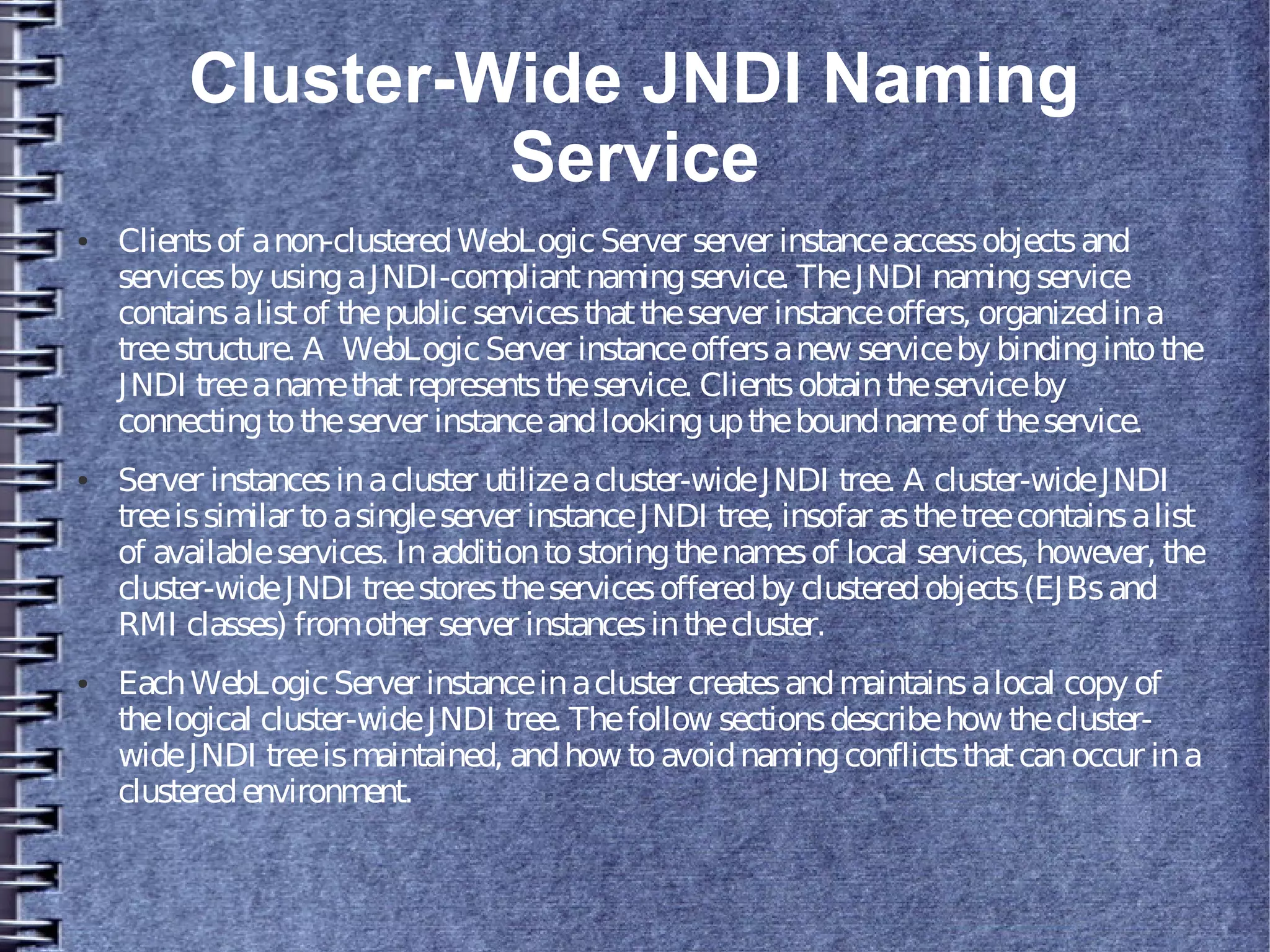 Cluster-Wide JNDI Naming
Service
● Clientsof anon-clusteredWebLogicServer server instanceaccessobjectsand
servicesby usingaJNDI-compliantnamingservice. TheJNDI namingservice
containsalistof thepublic servicesthattheserver instanceoffers, organizedina
treestructure. A WebLogicServer instanceoffersanew serviceby bindingintothe
JNDI treeanamethatrepresentstheservice. Clientsobtaintheserviceby
connectingtotheserver instanceandlookinguptheboundnameof theservice.
● Server instancesinacluster utilizeacluster-wideJNDI tree. A cluster-wideJNDI
treeissimilar toasingleserver instanceJNDI tree, insofar asthetreecontainsalist
of availableservices. Inadditiontostoringthenamesof local services, however, the
cluster-wideJNDI treestorestheservicesofferedby clusteredobjects(EJBsand
RMI classes) fromother server instancesinthecluster.
● EachWebLogicServer instanceinacluster createsandmaintainsalocal copy of
thelogical cluster-wideJNDI tree. Thefollow sectionsdescribehow thecluster-
wideJNDI treeismaintained, andhow toavoidnamingconflictsthatcanoccur ina
clusteredenvironment.
 
