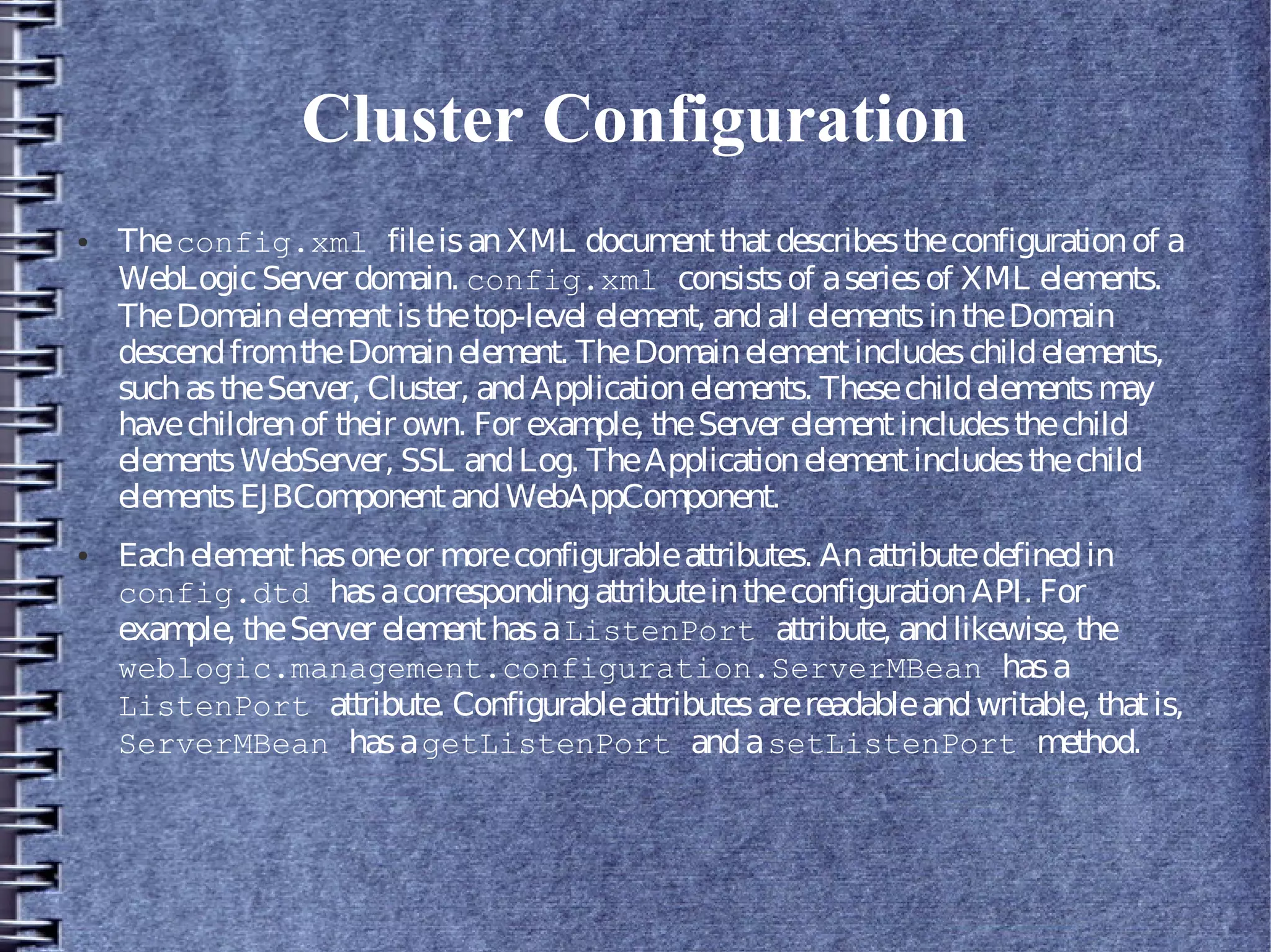 Cluster Configuration
● Theconfig.xml fileisanXML documentthatdescribestheconfigurationof a
WebLogicServer domain. config.xml consistsof aseriesof XML elements.
TheDomainelementisthetop-level element, andall elementsintheDomain
descendfromtheDomainelement. TheDomainelementincludeschildelements,
suchastheServer, Cluster, andApplicationelements. Thesechildelementsmay
havechildrenof their own. For example, theServer elementincludesthechild
elementsWebServer, SSL andLog. TheApplicationelementincludesthechild
elementsEJBComponentandWebAppComponent.
● Eachelementhasoneor moreconfigurableattributes. Anattributedefinedin
config.dtd hasacorrespondingattributeintheconfigurationAPI. For
example, theServer elementhasaListenPort attribute, andlikewise, the
weblogic.management.configuration.ServerMBean hasa
ListenPort attribute. Configurableattributesarereadableandwritable, thatis,
ServerMBean hasagetListenPort andasetListenPort method.
 