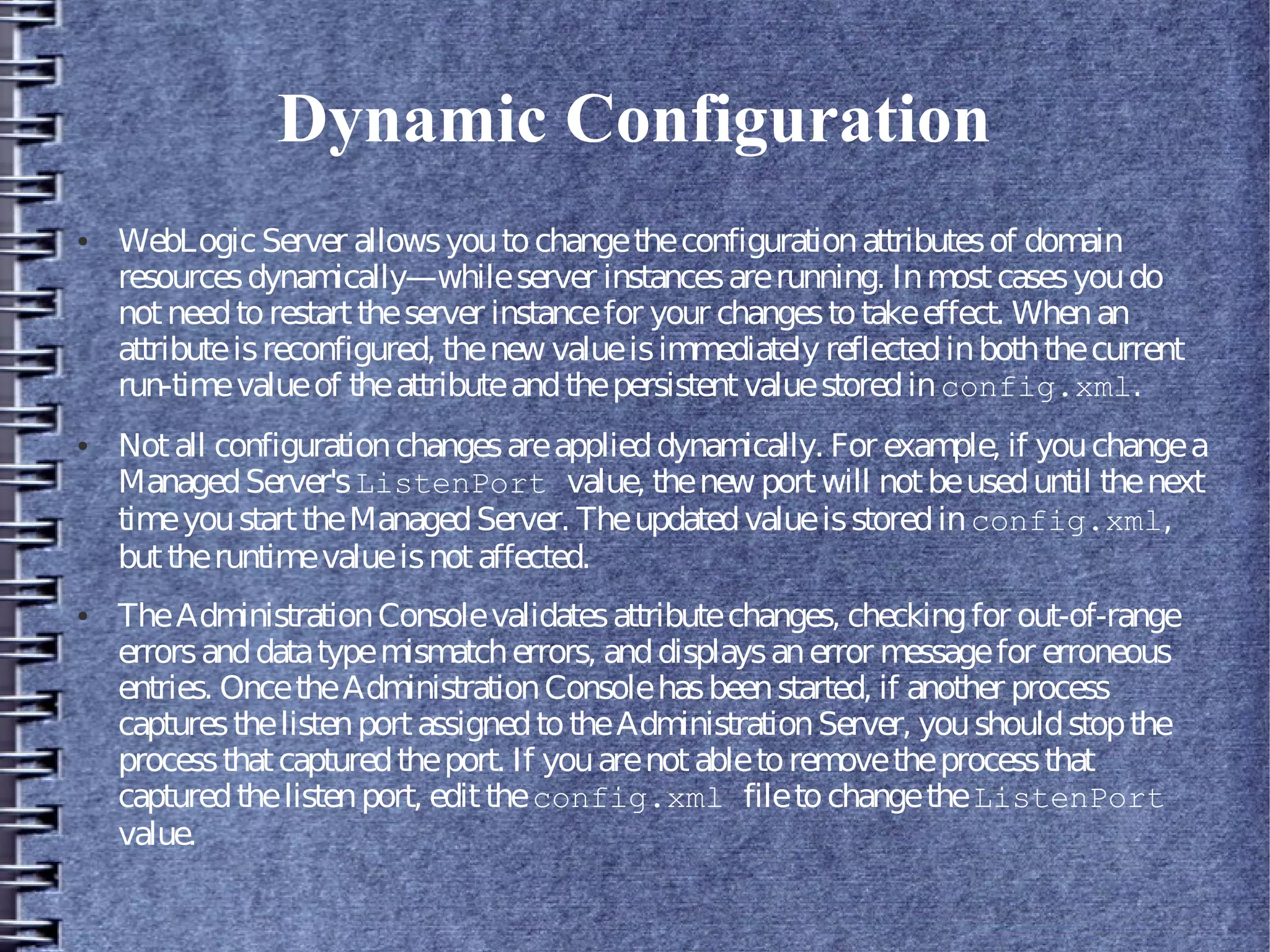 Dynamic Configuration
● WebLogicServer allowsyoutochangetheconfigurationattributesof domain
resourcesdynamically—whileserver instancesarerunning. Inmostcasesyoudo
notneedtorestarttheserver instancefor your changestotakeeffect. Whenan
attributeisreconfigured, thenew valueisimmediately reflectedinboththecurrent
run-timevalueof theattributeandthepersistentvaluestoredinconfig.xml.
● Notall configurationchangesareapplieddynamically. For example, if youchangea
ManagedServer'sListenPort value, thenew portwill notbeuseduntil thenext
timeyoustarttheManagedServer. Theupdatedvalueisstoredinconfig.xml,
buttheruntimevalueisnotaffected.
● TheAdministrationConsolevalidatesattributechanges, checkingfor out-of-range
errorsanddatatypemismatcherrors, anddisplaysanerror messagefor erroneous
entries. OncetheAdministrationConsolehasbeenstarted, if another process
capturesthelistenportassignedtotheAdministrationServer, youshouldstopthe
processthatcapturedtheport. If youarenotabletoremovetheprocessthat
capturedthelistenport, edittheconfig.xml filetochangetheListenPort
value.
 