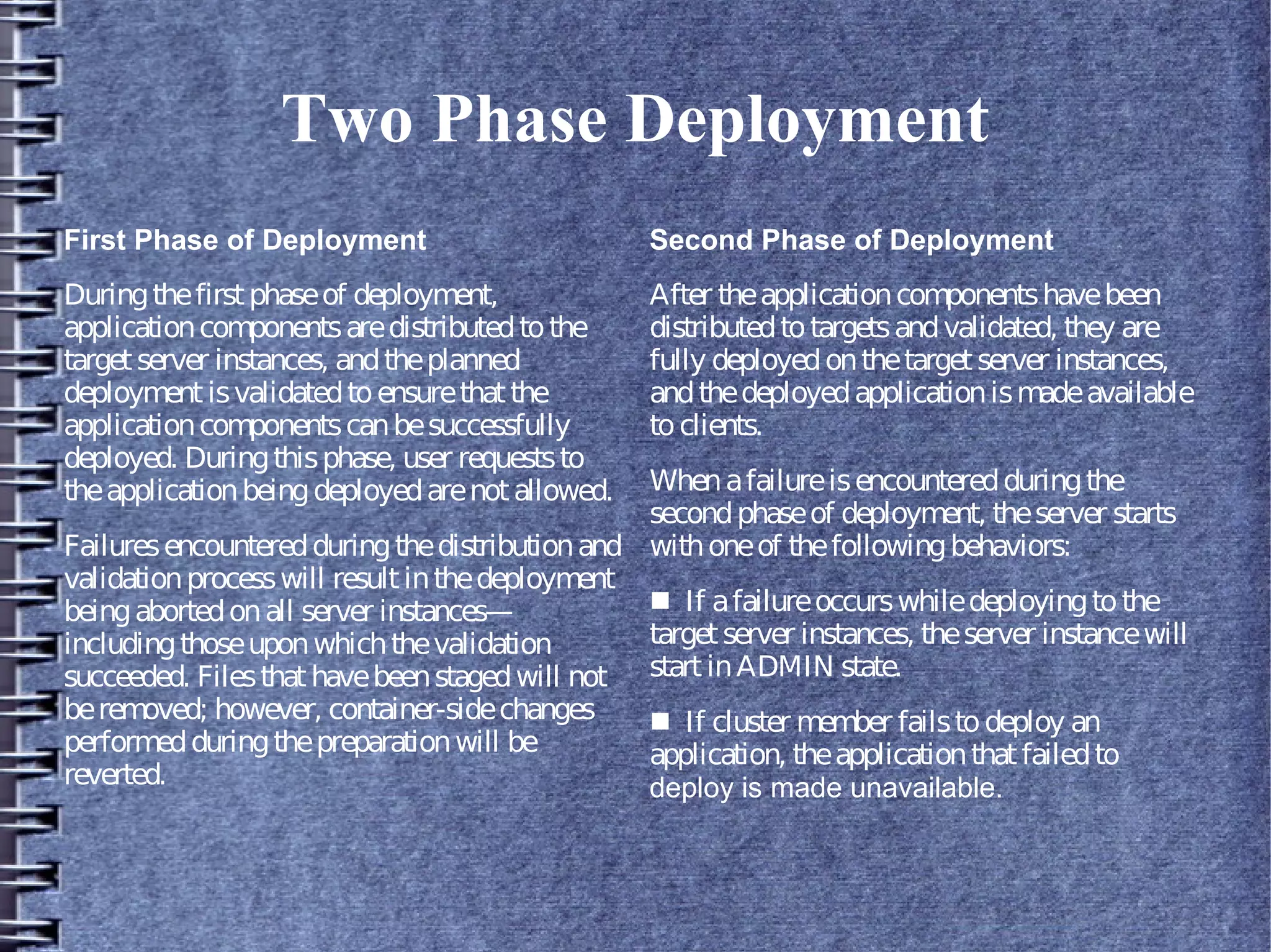 Two Phase Deployment
First Phase of Deployment
Duringthefirstphaseof deployment,
applicationcomponentsaredistributedtothe
targetserver instances, andtheplanned
deploymentisvalidatedtoensurethatthe
applicationcomponentscanbesuccessfully
deployed. Duringthisphase, user requeststo
theapplicationbeingdeployedarenotallowed.
Failuresencounteredduringthedistributionand
validationprocesswill resultinthedeployment
beingabortedonall server instances—
includingthoseuponwhichthevalidation
succeeded. Filesthathavebeenstagedwill not
beremoved; however, container-sidechanges
performedduringthepreparationwill be
reverted.
Second Phase of Deployment
After theapplicationcomponentshavebeen
distributedtotargetsandvalidated, they are
fully deployedonthetargetserver instances,
andthedeployedapplicationismadeavailable
toclients.
Whenafailureisencounteredduringthe
secondphaseof deployment, theserver starts
withoneof thefollowingbehaviors:
■ If afailureoccurswhiledeployingtothe
targetserver instances, theserver instancewill
startinADMIN state.
■ If cluster member failstodeploy an
application, theapplicationthatfailedto
deploy is made unavailable.
 