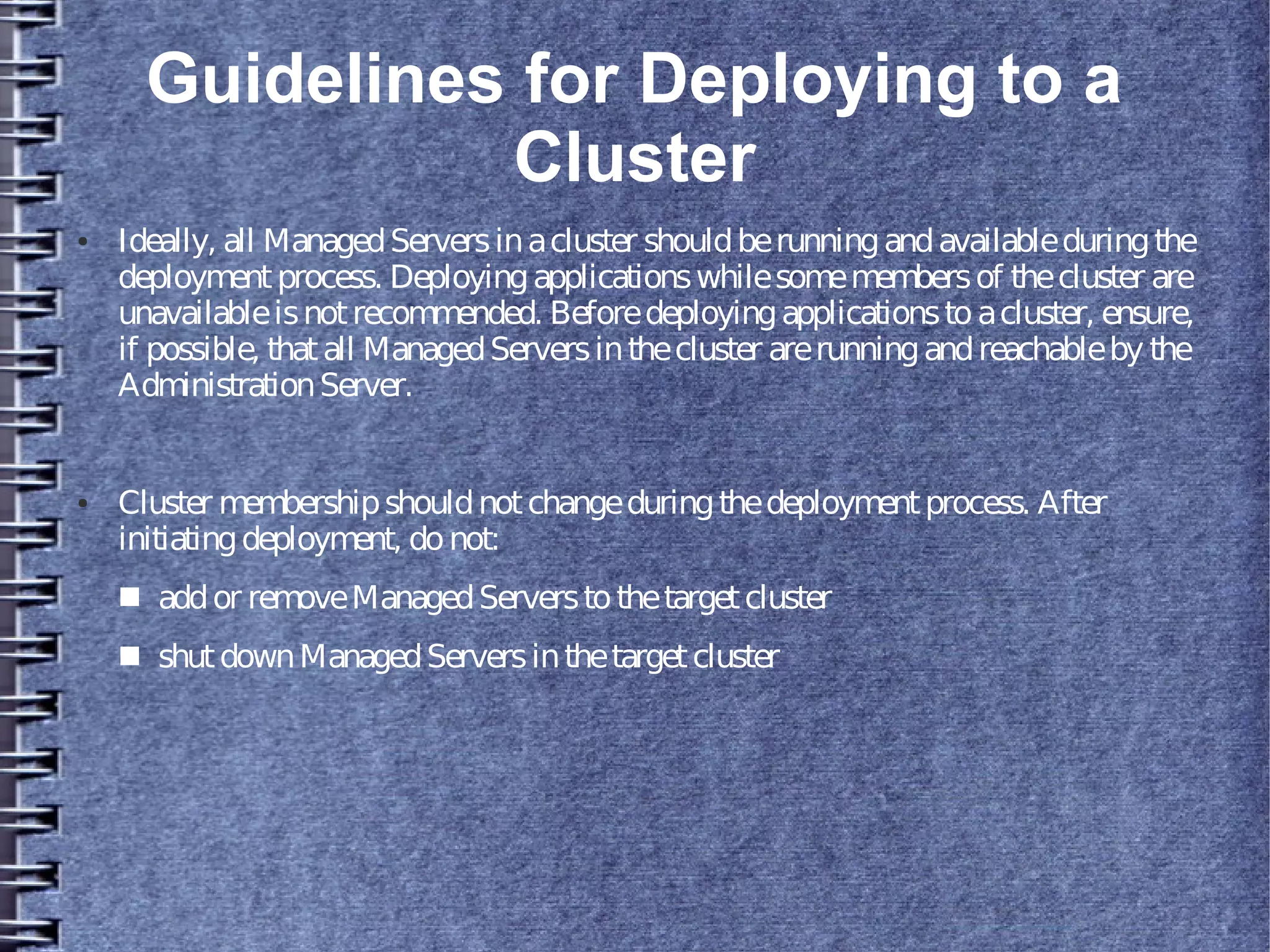Guidelines for Deploying to a
Cluster
● Ideally, all ManagedServersinacluster shouldberunningandavailableduringthe
deploymentprocess. Deployingapplicationswhilesomemembersof thecluster are
unavailableisnotrecommended. Beforedeployingapplicationstoacluster, ensure,
if possible, thatall ManagedServersinthecluster arerunningandreachableby the
AdministrationServer.
● Cluster membershipshouldnotchangeduringthedeploymentprocess. After
initiatingdeployment, donot:
■ addor removeManagedServerstothetargetcluster
■ shutdownManagedServersinthetargetcluster
 