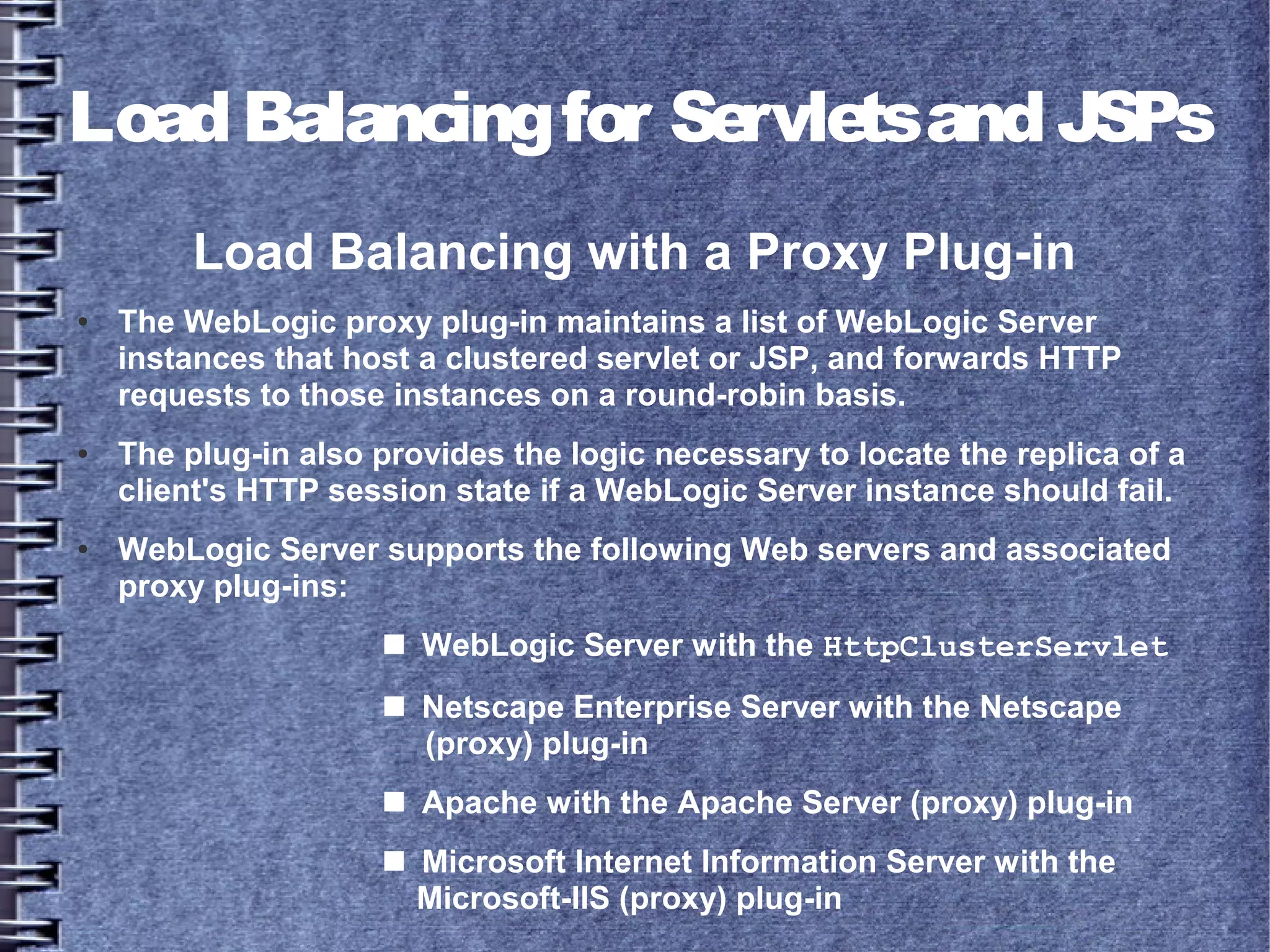 LoadBalancingfor ServletsandJSPs
Load Balancing with a Proxy Plug-in
● The WebLogic proxy plug-in maintains a list of WebLogic Server
instances that host a clustered servlet or JSP, and forwards HTTP
requests to those instances on a round-robin basis.
● The plug-in also provides the logic necessary to locate the replica of a
client's HTTP session state if a WebLogic Server instance should fail.
● WebLogic Server supports the following Web servers and associated
proxy plug-ins:
■ WebLogic Server with the HttpClusterServlet
■ Netscape Enterprise Server with the Netscape
(proxy) plug-in
■ Apache with the Apache Server (proxy) plug-in
■ Microsoft Internet Information Server with the
Microsoft-IIS (proxy) plug-in
 