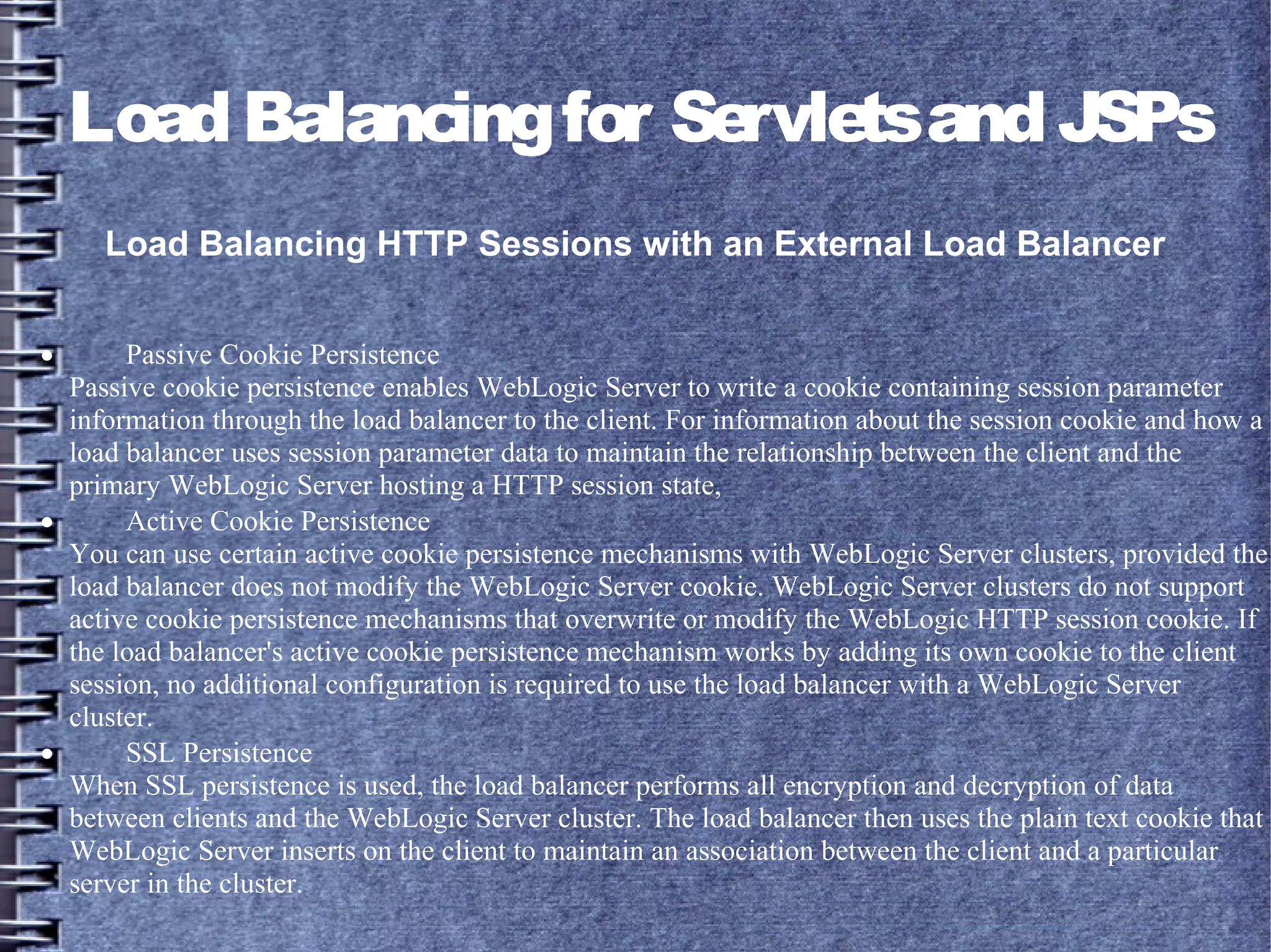LoadBalancingfor ServletsandJSPs
Load Balancing HTTP Sessions with an External Load Balancer
· Passive Cookie Persistence
Passive cookie persistence enables WebLogic Server to write a cookie containing session parameter
information through the load balancer to the client. For information about the session cookie and how a
load balancer uses session parameter data to maintain the relationship between the client and the
primary WebLogic Server hosting a HTTP session state,
· Active Cookie Persistence
You can use certain active cookie persistence mechanisms with WebLogic Server clusters, provided the
load balancer does not modify the WebLogic Server cookie. WebLogic Server clusters do not support
active cookie persistence mechanisms that overwrite or modify the WebLogic HTTP session cookie. If
the load balancer's active cookie persistence mechanism works by adding its own cookie to the client
session, no additional configuration is required to use the load balancer with a WebLogic Server
cluster.
· SSL Persistence
When SSL persistence is used, the load balancer performs all encryption and decryption of data
between clients and the WebLogic Server cluster. The load balancer then uses the plain text cookie that
WebLogic Server inserts on the client to maintain an association between the client and a particular
server in the cluster.
 