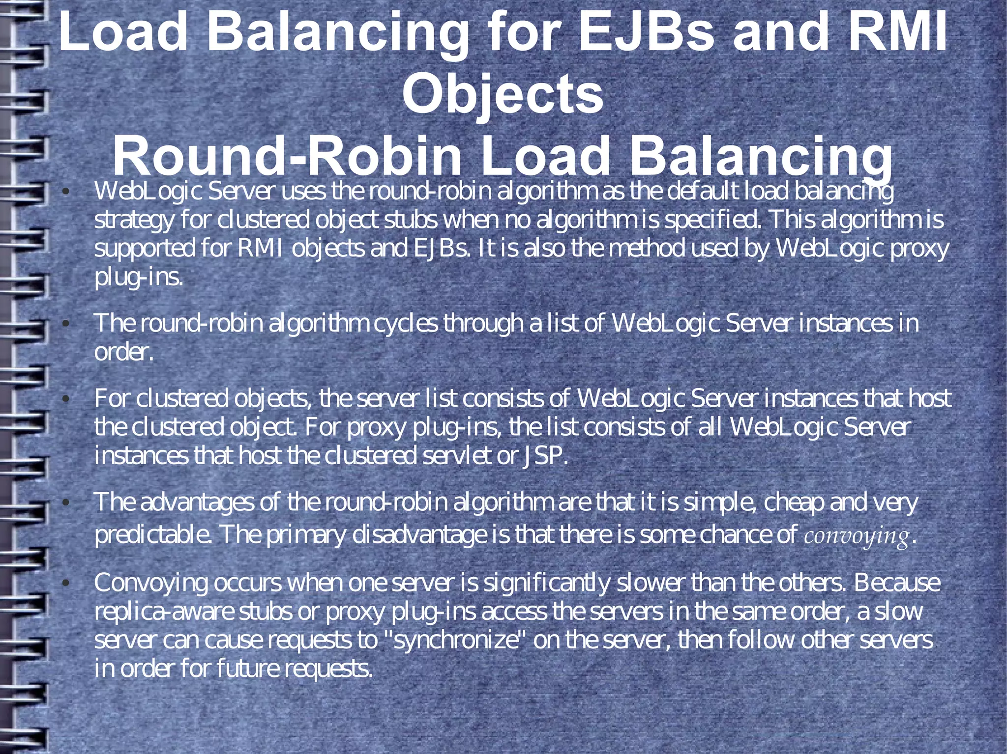 Load Balancing for EJBs and RMI
Objects
Round-Robin Load Balancing● WebLogicServer usestheround-robinalgorithmasthedefaultloadbalancing
strategy for clusteredobjectstubswhennoalgorithmisspecified. Thisalgorithmis
supportedfor RMI objectsandEJBs. Itisalsothemethodusedby WebLogic proxy
plug-ins.
● Theround-robinalgorithmcyclesthroughalistof WebLogicServer instancesin
order.
● For clusteredobjects, theserver listconsistsof WebLogicServer instancesthathost
theclusteredobject. For proxy plug-ins, thelistconsistsof all WebLogicServer
instancesthathosttheclusteredservletor JSP.
● Theadvantagesof theround-robinalgorithmarethatitissimple, cheapandvery
predictable. Theprimary disadvantageisthatthereissomechanceof convoying.
● Convoyingoccurswhenoneserver issignificantly slower thantheothers. Because
replica-awarestubsor proxy plug-insaccesstheserversinthesameorder, aslow
server cancauserequeststo"synchronize" ontheserver, thenfollow other servers
inorder for futurerequests.
 
