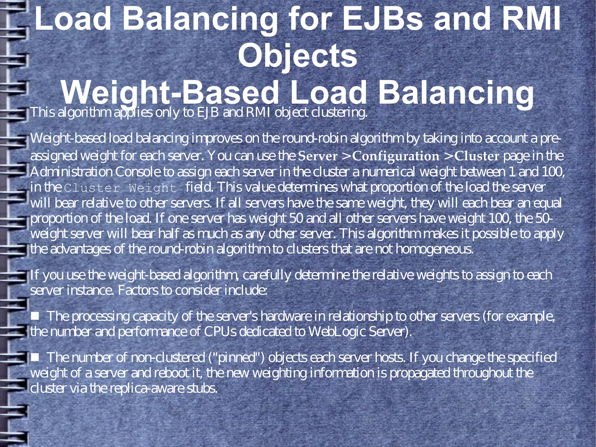 Load Balancing for EJBs and RMI
Objects
Weight-Based Load BalancingThisalgorithmappliesonly toEJB andRMI objectclustering.
Weight-basedloadbalancingimprovesontheround-robinalgorithmby takingintoaccountapre-
assignedweightfor eachserver. YoucanusetheServer >Configuration >Cluster pageinthe
AdministrationConsoletoassigneachserver inthecluster anumerical weightbetween1and100,
intheCluster Weight field. Thisvaluedetermineswhatproportionof theloadtheserver
will bear relativetoother servers. If all servershavethesameweight, they will eachbear anequal
proportionof theload. If oneserver hasweight50andall other servershaveweight100, the50-
weightserver will bear half asmuchasany other server. Thisalgorithmmakesitpossibletoapply
theadvantagesof theround-robinalgorithmtoclustersthatarenothomogeneous.
If youusetheweight-basedalgorithm, carefully determinetherelativeweightstoassigntoeach
server instance. Factorstoconsider include:
■ Theprocessingcapacity of theserver'shardwareinrelationshiptoother servers(for example,
thenumber andperformanceof CPUsdedicatedtoWebLogic Server).
■ Thenumber of non-clustered("pinned") objectseachserver hosts. If youchangethespecified
weightof aserver andrebootit, thenew weightinginformationispropagatedthroughoutthe
cluster viathereplica-awarestubs.
 