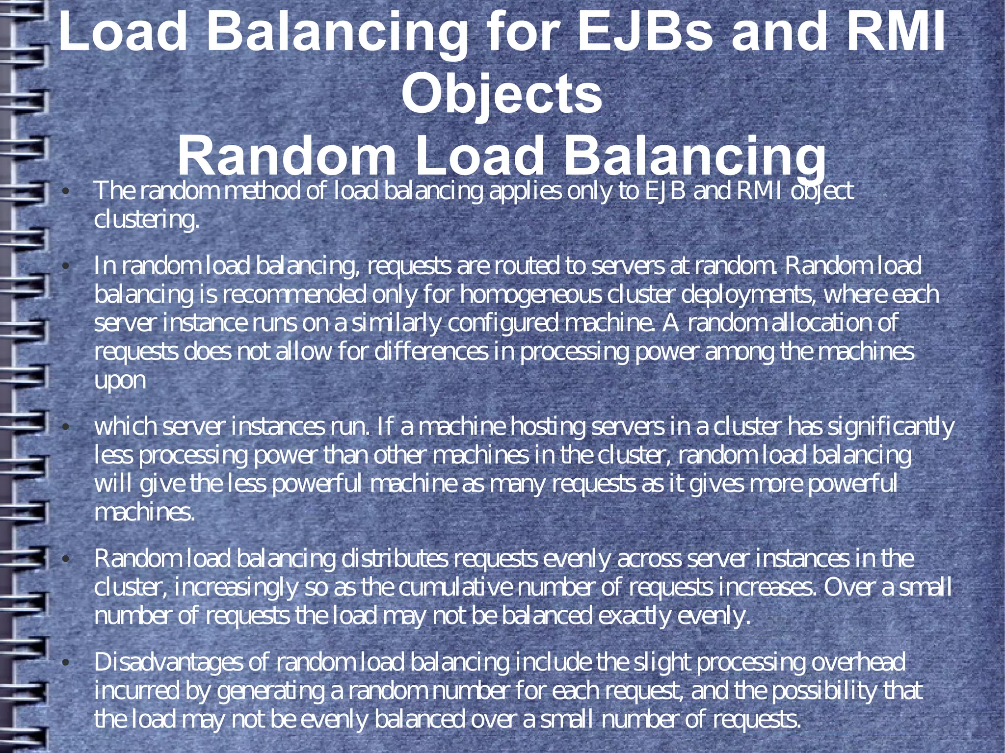 Load Balancing for EJBs and RMI
Objects
Random Load Balancing● Therandommethodof loadbalancingappliesonly toEJB andRMI object
clustering.
● Inrandomloadbalancing, requestsareroutedtoserversatrandom. Randomload
balancingisrecommendedonly for homogeneouscluster deployments, whereeach
server instancerunsonasimilarly configuredmachine. A randomallocationof
requestsdoesnotallow for differencesinprocessingpower amongthemachines
upon
● whichserver instancesrun. If amachinehostingserversinacluster hassignificantly
lessprocessingpower thanother machinesinthecluster, randomloadbalancing
will givethelesspowerful machineasmany requestsasitgivesmorepowerful
machines.
● Randomloadbalancingdistributesrequestsevenly acrossserver instancesinthe
cluster, increasingly soasthecumulativenumber of requestsincreases. Over asmall
number of requeststheloadmay notbebalancedexactly evenly.
● Disadvantagesof randomloadbalancingincludetheslightprocessingoverhead
incurredby generatingarandomnumber for eachrequest, andthepossibility that
theloadmay notbeevenly balancedover asmall number of requests.
 