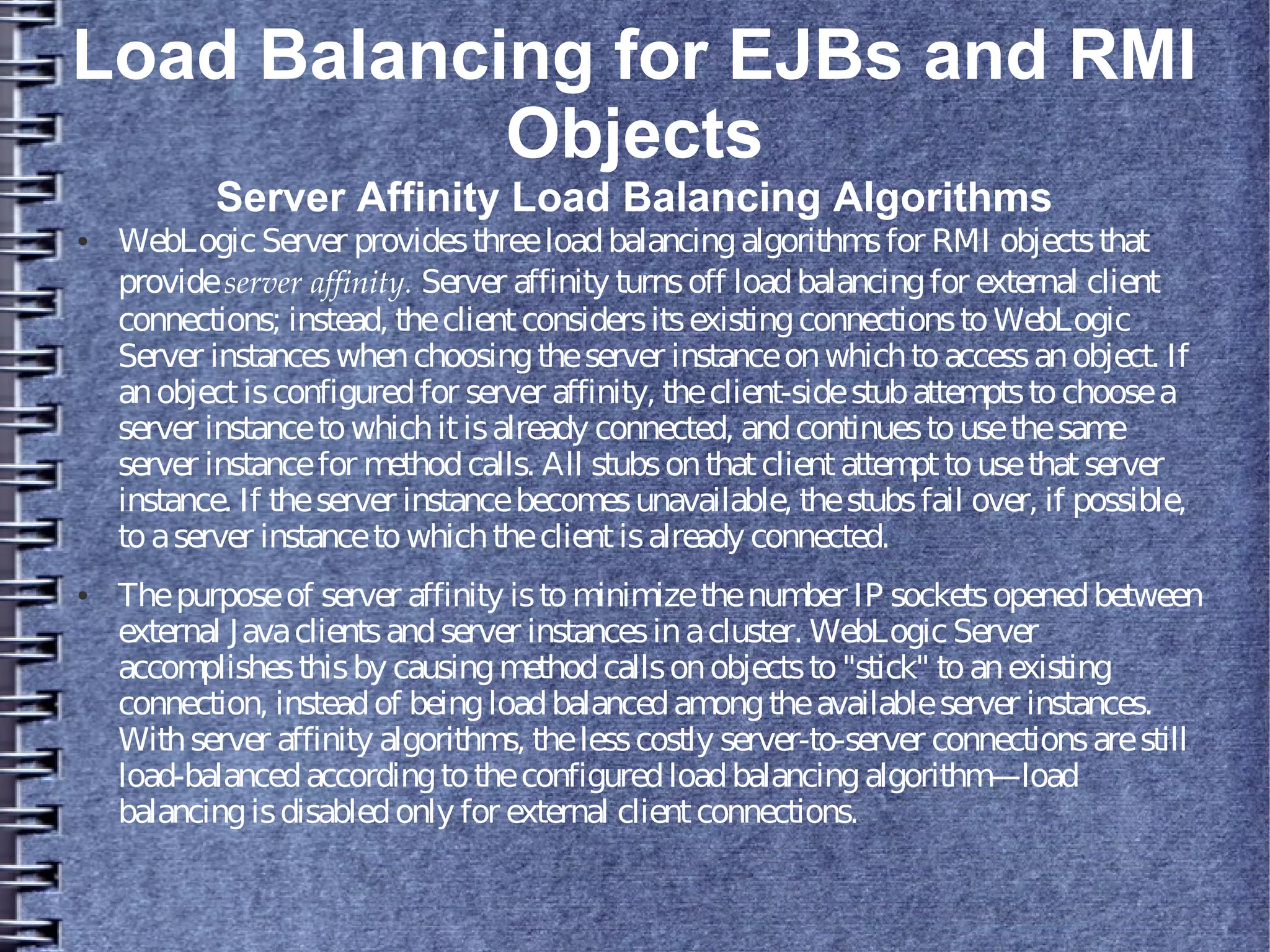 Load Balancing for EJBs and RMI
Objects
Server Affinity Load Balancing Algorithms
● WebLogicServer providesthreeloadbalancingalgorithmsfor RMI objectsthat
provideserver affinity. Server affinity turnsoff loadbalancingfor external client
connections; instead, theclientconsidersitsexistingconnectionstoWebLogic
Server instanceswhenchoosingtheserver instanceonwhichtoaccessanobject. If
anobjectisconfiguredfor server affinity, theclient-sidestubattemptstochoosea
server instancetowhichitisalready connected, andcontinuestousethesame
server instancefor methodcalls. All stubsonthatclientattempttousethatserver
instance. If theserver instancebecomesunavailable, thestubsfail over, if possible,
toaserver instancetowhichtheclientisalready connected.
● Thepurposeof server affinity istominimizethenumber IP socketsopenedbetween
external Javaclientsandserver instancesinacluster. WebLogicServer
accomplishesthisby causingmethodcallsonobjectsto"stick" toanexisting
connection, insteadof beingloadbalancedamongtheavailableserver instances.
Withserver affinity algorithms, thelesscostly server-to-server connectionsarestill
load-balancedaccordingtotheconfiguredloadbalancingalgorithm—load
balancingisdisabledonly for external clientconnections.
 