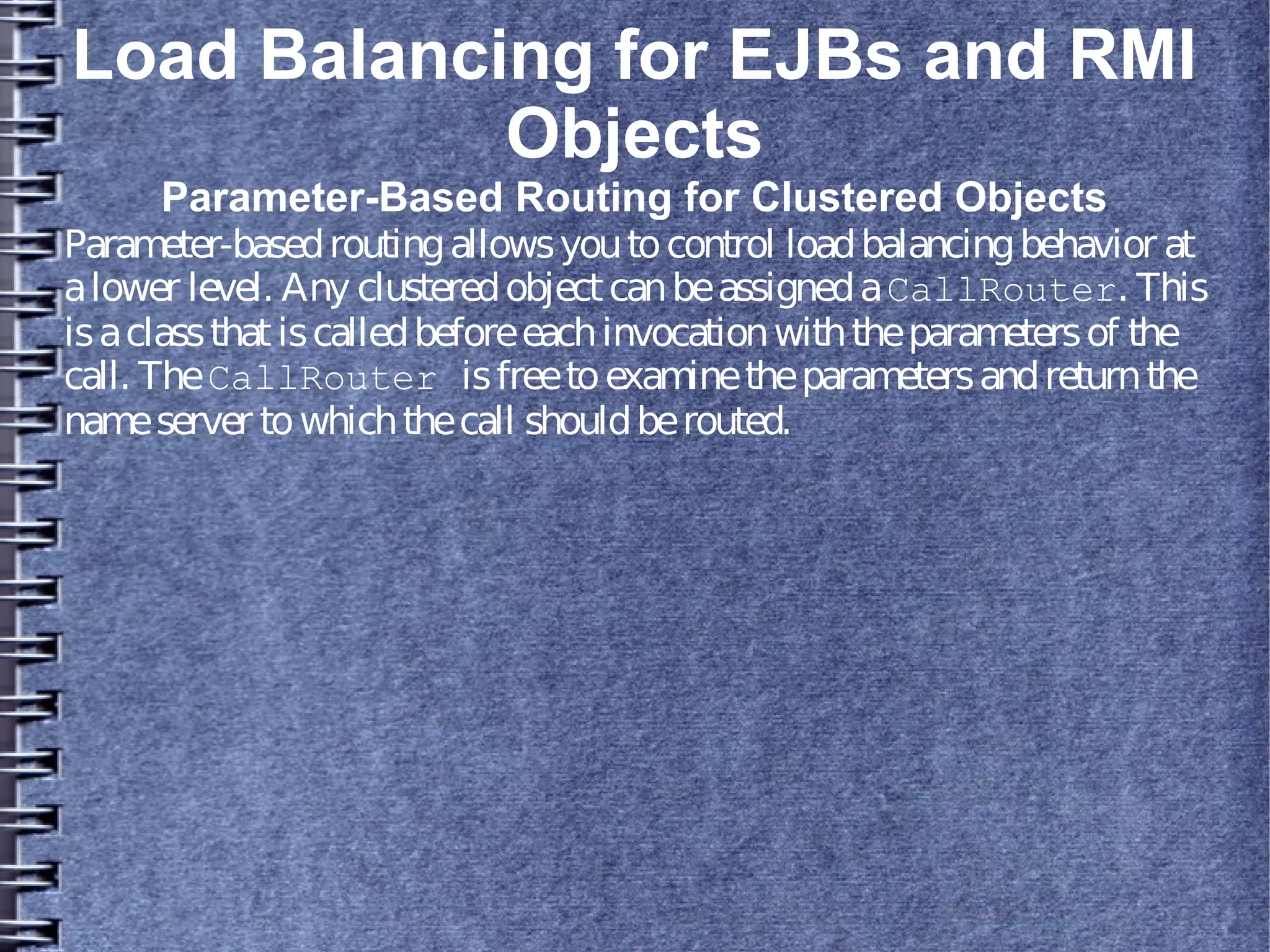 Load Balancing for EJBs and RMI
Objects
Parameter-Based Routing for Clustered Objects
Parameter-basedroutingallowsyoutocontrol loadbalancingbehavior at
alower level. Any clusteredobjectcanbeassignedaCallRouter. This
isaclassthatiscalledbeforeeachinvocationwiththeparametersof the
call. TheCallRouter isfreetoexaminetheparametersandreturnthe
nameserver towhichthecall shouldberouted.
 