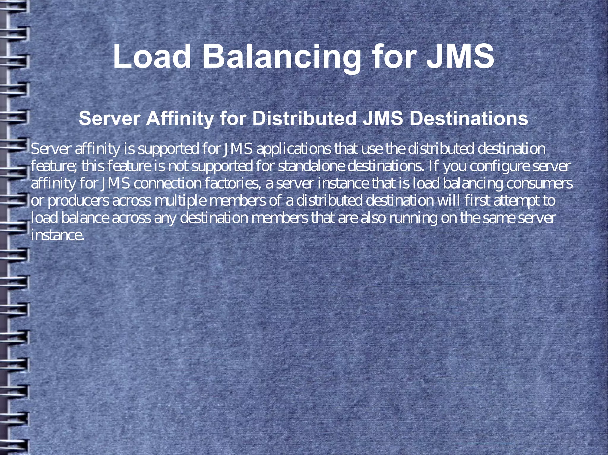 Load Balancing for JMS
Server Affinity for Distributed JMS Destinations
Server affinity issupportedfor JMS applicationsthatusethedistributeddestination
feature; thisfeatureisnotsupportedfor standalonedestinations. If youconfigureserver
affinity for JMS connectionfactories, aserver instancethatisloadbalancingconsumers
or producersacrossmultiplemembersof adistributeddestinationwill firstattemptto
loadbalanceacrossany destinationmembersthatarealsorunningonthesameserver
instance.
 