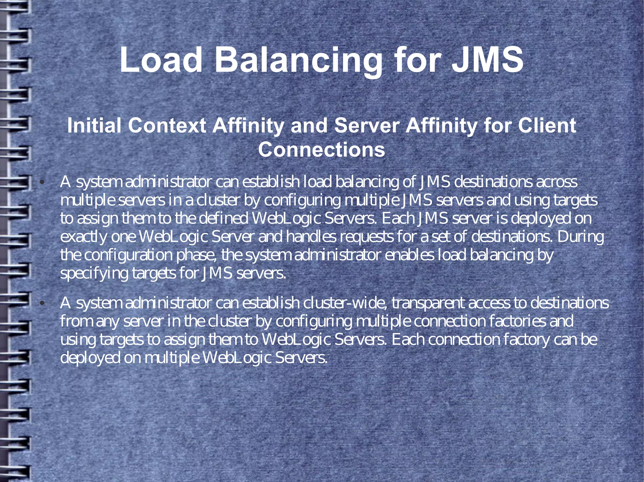 Load Balancing for JMS
Initial Context Affinity and Server Affinity for Client
Connections
● A systemadministrator canestablishloadbalancingof JMS destinationsacross
multipleserversinacluster by configuringmultipleJMS serversandusingtargets
toassignthemtothedefinedWebLogicServers. EachJMS server isdeployedon
exactly oneWebLogicServer andhandlesrequestsfor asetof destinations. During
theconfigurationphase, thesystemadministrator enablesloadbalancingby
specifyingtargetsfor JMS servers.
● A systemadministrator canestablishcluster-wide, transparentaccesstodestinations
fromany server inthecluster by configuringmultipleconnectionfactoriesand
usingtargetstoassignthemtoWebLogicServers. Eachconnectionfactory canbe
deployedonmultipleWebLogicServers.
 