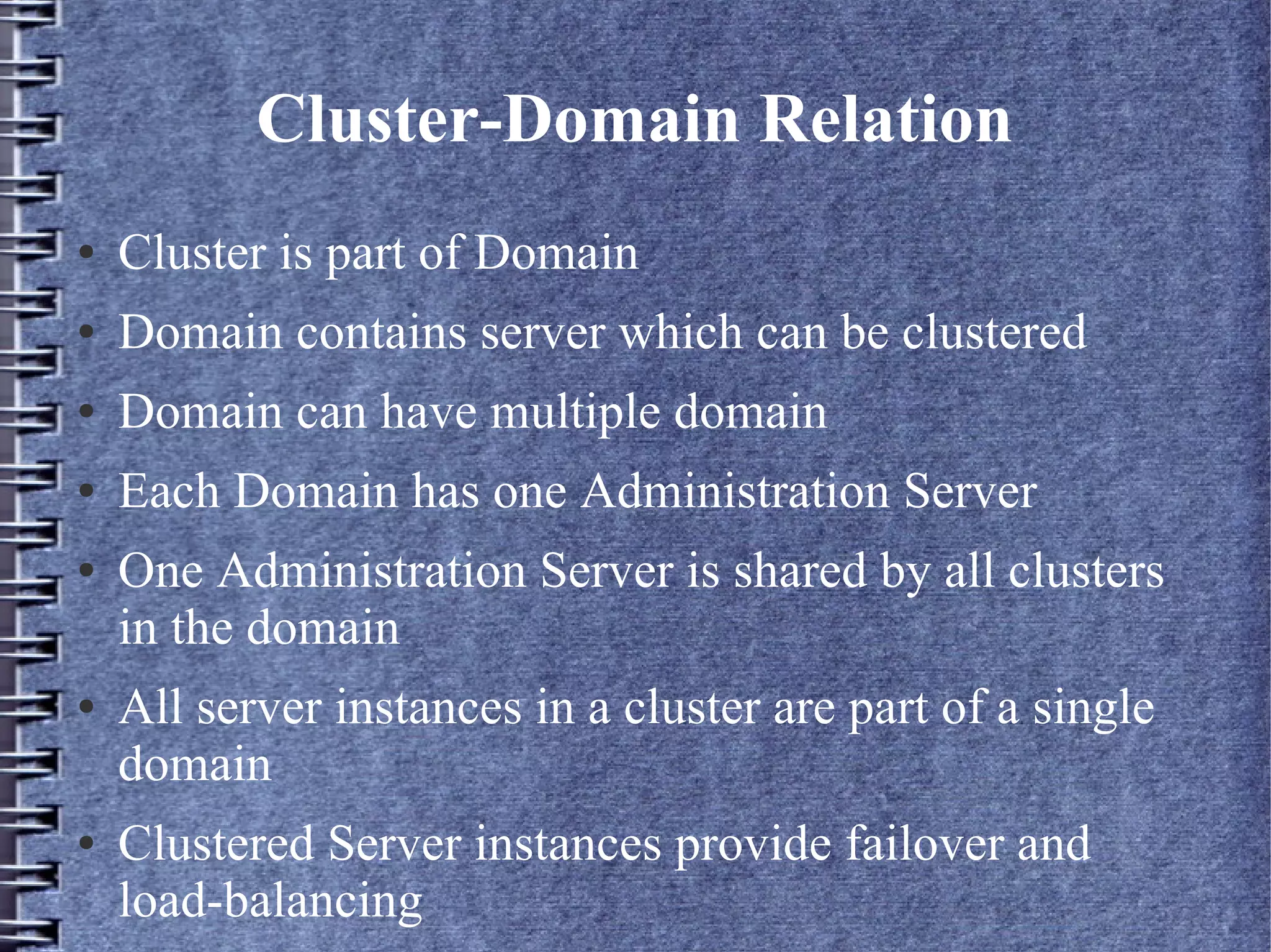 Cluster-Domain Relation
● Cluster is part of Domain
● Domain contains server which can be clustered
● Domain can have multiple domain
● Each Domain has one Administration Server
● One Administration Server is shared by all clusters
in the domain
● All server instances in a cluster are part of a single
domain
● Clustered Server instances provide failover and
load-balancing
 