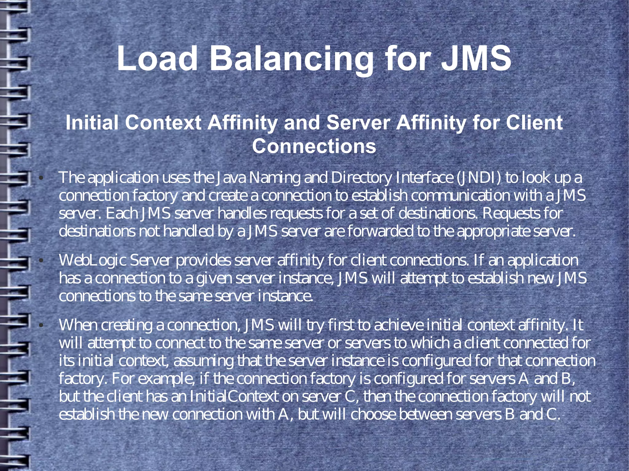 Load Balancing for JMS
Initial Context Affinity and Server Affinity for Client
Connections
● TheapplicationusestheJavaNamingandDirectory Interface(JNDI) tolook upa
connectionfactory andcreateaconnectiontoestablishcommunicationwithaJMS
server. EachJMS server handlesrequestsfor asetof destinations. Requestsfor
destinationsnothandledby aJMS server areforwardedtotheappropriateserver.
● WebLogicServer providesserver affinity for clientconnections. If anapplication
hasaconnectiontoagivenserver instance, JMS will attempttoestablishnew JMS
connectionstothesameserver instance.
● Whencreatingaconnection, JMS will try firsttoachieveinitial contextaffinity. It
will attempttoconnecttothesameserver or serverstowhichaclientconnectedfor
itsinitial context, assumingthattheserver instanceisconfiguredfor thatconnection
factory. For example, if theconnectionfactory isconfiguredfor serversA andB,
buttheclienthasanInitialContextonserver C, thentheconnectionfactory will not
establishthenew connectionwithA, butwill choosebetweenserversB andC.
 