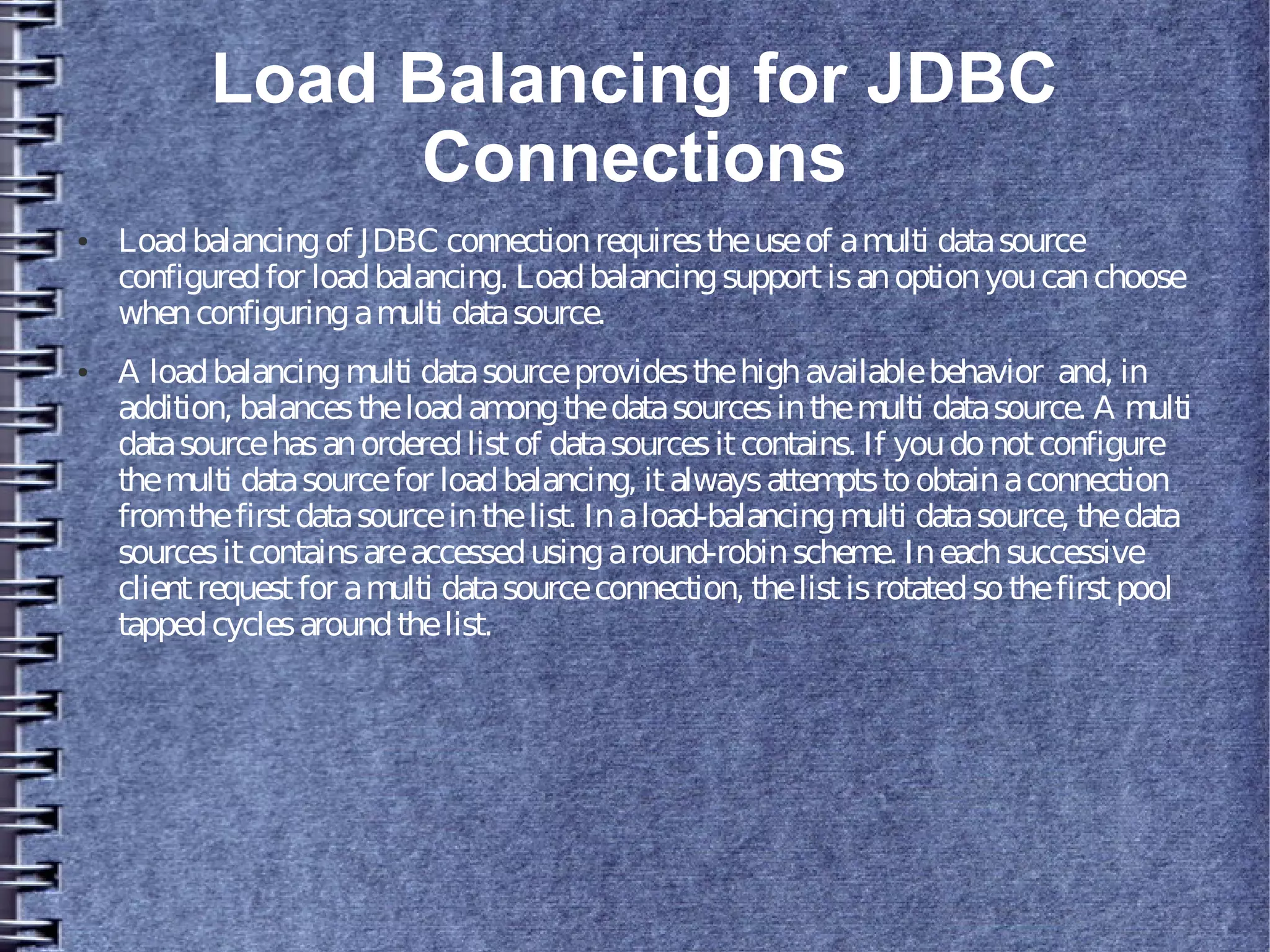 Load Balancing for JDBC
Connections
● Loadbalancingof JDBC connectionrequirestheuseof amulti datasource
configuredfor loadbalancing. Loadbalancingsupportisanoptionyoucanchoose
whenconfiguringamulti datasource.
● A loadbalancingmulti datasourceprovidesthehighavailablebehavior and, in
addition, balancestheloadamongthedatasourcesinthemulti datasource. A multi
datasourcehasanorderedlistof datasourcesitcontains. If youdonotconfigure
themulti datasourcefor loadbalancing, italwaysattemptstoobtainaconnection
fromthefirstdatasourceinthelist. Inaload-balancingmulti datasource, thedata
sourcesitcontainsareaccessedusingaround-robinscheme. Ineachsuccessive
clientrequestfor amulti datasourceconnection, thelistisrotatedsothefirstpool
tappedcyclesaroundthelist.
 