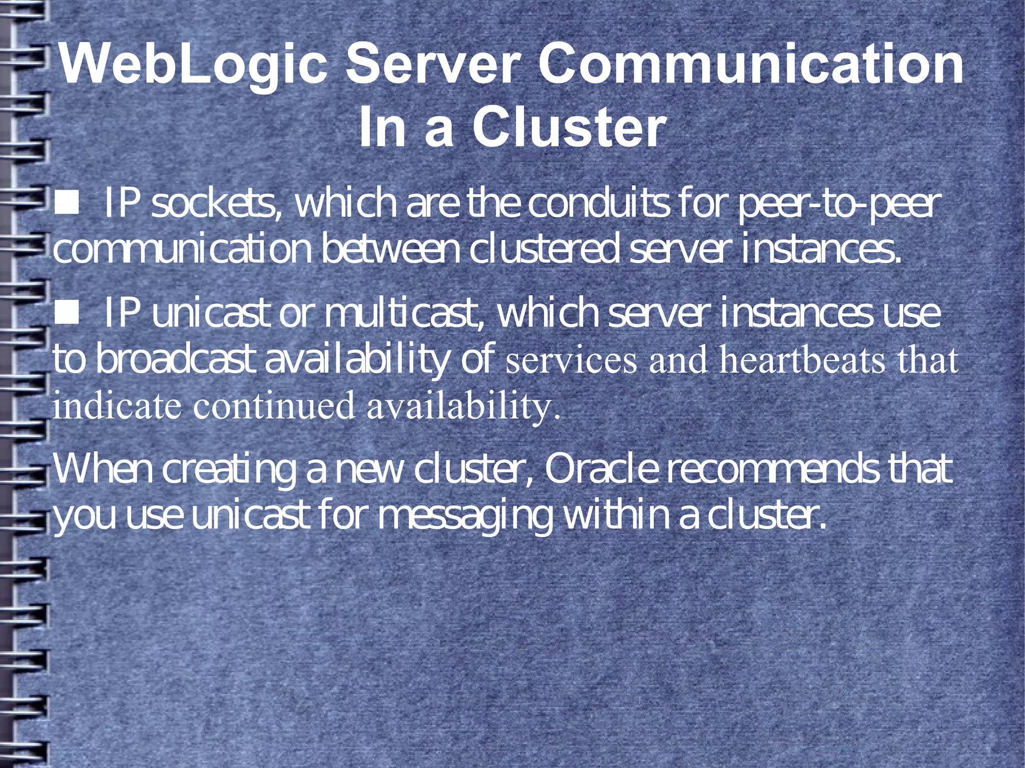 WebLogic Server Communication
In a Cluster
■ IP sockets, whicharetheconduitsfor peer-to-peer
communicationbetweenclusteredserver instances.
■ IP unicastor multicast, whichserver instancesuse
tobroadcastavailability of services and heartbeats that
indicate continued availability.
Whencreatinganew cluster, Oraclerecommendsthat
youuseunicastfor messagingwithinacluster.
 