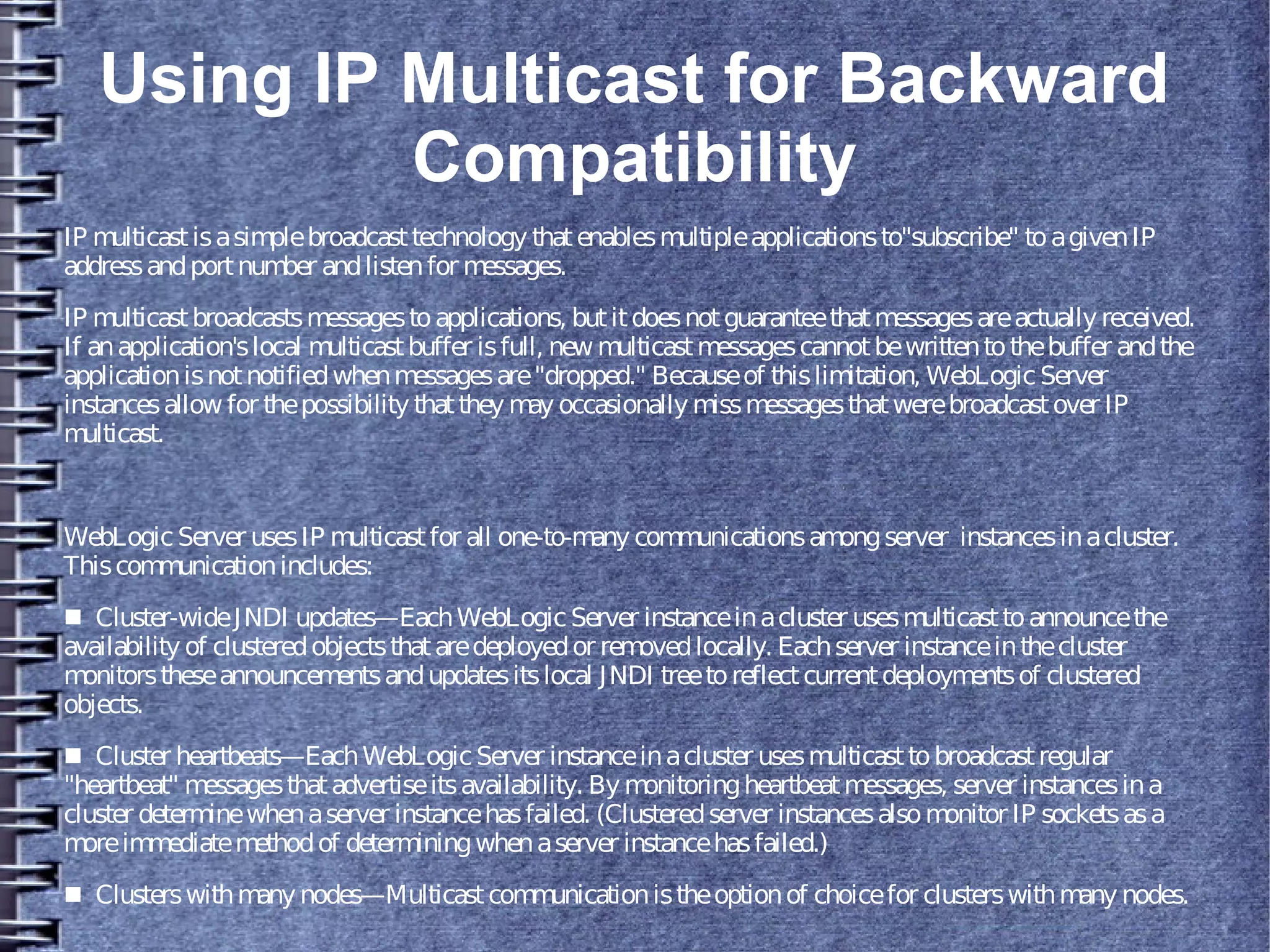 Using IP Multicast for Backward
Compatibility
IP multicastisasimplebroadcasttechnology thatenablesmultipleapplicationsto"subscribe" toagivenIP
addressandportnumber andlistenfor messages.
IP multicastbroadcastsmessagestoapplications, butitdoesnotguaranteethatmessagesareactuallyreceived.
If anapplication'slocal multicastbuffer isfull, newmulticastmessagescannotbewrittentothebuffer andthe
applicationisnotnotifiedwhenmessagesare"dropped." Becauseof thislimitation, WebLogicServer
instancesallow for thepossibility thatthey may occasionallymissmessagesthatwerebroadcastover IP
multicast.
WebLogicServer usesIP multicastfor all one-to-many communicationsamongserver instancesinacluster.
Thiscommunicationincludes:
■ Cluster-wideJNDI updates—EachWebLogicServer instanceinacluster usesmulticasttoannouncethe
availability of clusteredobjectsthataredeployedor removedlocally. Eachserver instanceinthecluster
monitorstheseannouncementsandupdatesitslocal JNDI treetoreflectcurrentdeploymentsof clustered
objects.
■ Cluster heartbeats—EachWebLogicServer instanceinacluster usesmulticasttobroadcastregular
"heartbeat" messagesthatadvertiseitsavailability. Bymonitoringheartbeatmessages, server instancesina
cluster determinewhenaserver instancehasfailed. (Clusteredserver instancesalsomonitor IP socketsasa
moreimmediatemethodof determiningwhenaserver instancehasfailed.)
■ Clusterswithmanynodes—Multicastcommunicationistheoptionof choicefor clusterswithmany nodes.
 