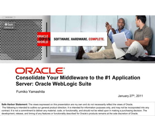 <Insert Picture Here>




              Consolidate Your Middleware to the #1 Application
              Server: Oracle WebLogic Suite
               Fumiko Yamashita
                                                                                                                       January 27th, 2011

Safe Harbor Statement: The views expressed on this presentation are my own and do not necessarily reflect the views of Oracle.
 The following is intended to outline our general product direction. It is intended for information purposes only, and may not be incorporated into any
contract. It is not a commitment to deliver any material, code, or functionality, and should not be relied upon in making a purchasing decision. The
development, release, and timing of any features or functionality described for Oracle’s products remains at the sole discretion of Oracle.
 