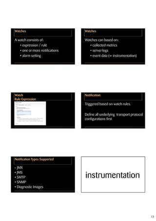 Watches                          Watches

A watch consists of:             Watches can based on:
   • expression / rule              • collected metrics
   • one or more notifications      • server logs
   • alarm setting                  • event data (= instrumentation)




Watch                            Notification
Rule Expression
                                 Triggered based on watch rules.

                                 Define all underlying transport protocol
                                 configurations first




Notification Types Supported

• JMX
• JMS
• SMTP                           instrumentation
• SNMP
• Diagnostic Images




                                                                            13
 