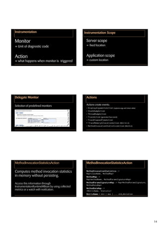 Instrumentation                                  Instrumentation Scope

Monitor                                           Server scope
= Unit of diagnostic code                         = fixed location


Action                                            Application scope
= what happens when monitor is triggered          = custom location




Delegate Monitor                                  Actions

Selection of predefined monitors                  Actions create events:
                                                  • DisplayArgumentsAction (captures args and return value)
                                                  • StackDumpAction
                                                  • ThreadDumpAction
                                                  • TraceAction (generates Trace event)
                                                  • TraceElapsedTimeAction
                                                  • TraceMemoryAllocationAction (WLS 10.3.3)
                                                  • MethodInvocationStatisticsAction (WLS10.3)




MethodInvocationStatisticsAction                  MethodInvocationStatisticsAction

Computes method invocation statistics             MethodInvocationStatistics::=
                                                  MethodInvocationStatistics
                                                  Map<className, MethodMap>
in memory without persisting.                     MethodMap::=
                                                  MethodMap
                                                  Map<methodName, MethodParamsSignatureMap>
                                                  MethodParamsSignatureMap::= Map<MethodParamsSignature,
                                                  MethodParamsSignatureMap
Access this information through
                                                  MethodDataMap>
InstrumentationRuntimeMBean by using collected
                                                  MethodDataMap::=
                                                  MethodDataMap
metrics or a watch with notifcation.              <MetricName, Statistic>
                                                  MetricName:= min | max | ... std_deviation
                                                  MetricName




                                                                                                              14
 