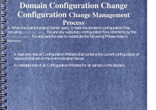 Domain Configuration Change
Configuration Change Management
Process
1. WhentheAdministrationServer starts, itreadsthedomain'sconfigurationfiles,
includingconfig.xml fileandany subsidiary configurationfilesreferredtoby the
config.xml fileandusesthedatatoinstantiatethefollowingMBeantreesin
Memory:
● A read-only treeof ConfigurationMBeansthatcontainsthecurrentconfigurationof
resourcesthatareontheAdministrationServer.
● Aneditabletreeof all ConfigurationMBeansfor all serversinthedomain.
 