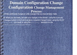 Domain Configuration Change
Configuration Change Management
Process
4.Makeadditional changesor undochangesthatyouhavealready made.
5. Whenyouareready, activateyour changesinthedomain, usingtheActivate
Changes buttonintheAdministrationConsole'sChangeCenter; usingtheWLST
activate command; or usingtheactivate operationonthe
ConfigurationManagerMBean.
 