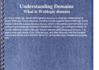 Understanding Domains
What is Weblogic domain
AnOracleWebLogicServer administrationdomain isalogically relatedgroupof
OracleWebLogicServer resources. Domainsincludeaspecial OracleWebLogicServer
instancecalledtheAdministration Server, whichisthecentral pointfromwhichyou
configureandmanageall resourcesinthedomain. Usually, youconfigureadomainto
includeadditional OracleWebLogicServer instancescalledManaged Servers. You
deploy Webapplications, EJBs, Webservices, andother resourcesontotheManaged
ServersandusetheAdministrationServer for configurationandmanagementpurposes
only.
 