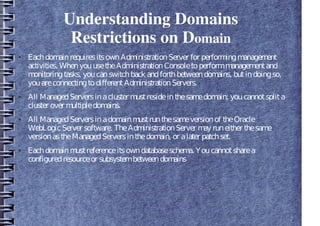 Understanding Domains
Restrictions on Domain
● EachdomainrequiresitsownAdministrationServer for performingmanagement
activities. WhenyouusetheAdministrationConsoletoperformmanagementand
monitoringtasks, youcanswitchback andforthbetweendomains, butindoingso,
youareconnectingtodifferentAdministrationServers.
● All ManagedServersinacluster mustresideinthesamedomain; youcannotsplita
cluster over multipledomains.
● All ManagedServersinadomainmustrunthesameversionof theOracle
WebLogicServer software. TheAdministrationServer may runeither thesame
versionastheManagedServersinthedomain, or alater patchset.
● Eachdomainmustreferenceitsowndatabaseschema. Youcannotsharea
configuredresourceor subsystembetweendomains
 