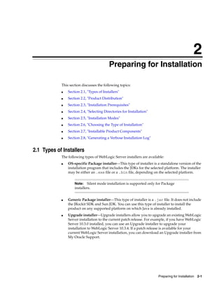 2
Preparing for Installation 2-1
2Preparing for Installation
This section discusses the following topics:
■ Section 2.1, "Types of Installers"
■ Section 2.2, "Product Distribution"
■ Section 2.3, "Installation Prerequisites"
■ Section 2.4, "Selecting Directories for Installation"
■ Section 2.5, "Installation Modes"
■ Section 2.6, "Choosing the Type of Installation"
■ Section 2.7, "Installable Product Components"
■ Section 2.8, "Generating a Verbose Installation Log"
2.1 Types of Installers
The following types of WebLogic Server installers are available:
■ OS-specific Package installer—This type of installer is a standalone version of the
installation program that includes the JDKs for the selected platform. The installer
may be either an .exe file or a .bin file, depending on the selected platform.
■ Generic Package installer—This type of installer is a .jar file. It does not include
the JRockit SDK and Sun JDK. You can use this type of installer to install the
product on any supported platform on which Java is already installed.
■ Upgrade installer—Upgrade installers allow you to upgrade an existing WebLogic
Server installation to the current patch release. For example, if you have WebLogic
Server 10.3.0 installed, you can use an Upgrade installer to upgrade your
installation to WebLogic Server 10.3.4. If a patch release is available for your
current WebLogic Server installation, you can download an Upgrade installer from
My Oracle Support.
Note: Silent mode installation is supported only for Package
installers.
 