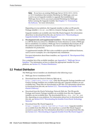 Product Distribution
2-2 Oracle Fusion Middleware Installation Guide for Oracle WebLogic Server
Depending on your platform, the Upgrade installer is either an OS-specific
Package installer (.bin or .exe file) or a Generic Package installer (.jar file).
Upgrade installers are available only from My Oracle Support. For information
about how to download from this site, see Section 2.2.3, "Downloading an
Upgrade Installer From My Oracle Support."
■ Development-only and supplemental installers—The development-only installer
is a ZIP file that you extract to a Middleware home directory to create a WebLogic
Server installation. It contains a WebLogic Server installation that includes all of
the artifacts needed for development. You must not use this WebLogic Server
installation for production.
A supplemental installer ZIP file is also available to provide additional features,
such as server examples, for a development-only installation.
For more information about these installers, see Appendix B, "Development-Only
Installation."
For a complete list of the available installers, see Appendix C, "WebLogic Server
Installers." For information on how to obtain the appropriate installer for your
platform, see Section 2.2, "Product Distribution."
2.2 Product Distribution
The WebLogic Server installers are distributed in the following ways:
■ WebLogic Server installation DVD.
■ Download from the Oracle E-Delivery Web site at
http://edelivery.oracle.com/. Only the OS-specific Package installers and
Generic Package installers are available from this site; Upgrade installers are not
available here. These files are downloaded as ZIP files. For information about how
to download from this site, see Section 2.2.1, "Downloading the Installer From
Oracle E-Delivery."
■ Download from the Oracle Technology Network Web site. The OS-specific
Package and Generic Package installers are available from this site; Upgrade
installers are not available here. The downloaded file is a .bin, .jar, or .exe
file, depending on your platform. For information about how to download from
this site, see Section 2.2.2, "Downloading the Installer From Oracle Technology
Network."
■ Download from My Oracle Support at
https://support.oracle.com/CSP/ui/flash.html. Upgrade installers
are available from this Web site. You must have a current My Oracle Support
account to access this site. For information about how to download from this site,
see Section 2.2.3, "Downloading an Upgrade Installer From My Oracle Support."
Note: If you have an existing WebLogic Server 10.3.0, 10.3.1, 10.3.2,
or 10.3.3 installation that includes Workshop for WebLogic, and you
want to use an Upgrade installer to upgrade that installation to
WebLogic Server 10.3.4, you must uninstall Workshop for WebLogic
before running the Upgrade installer. See Chapter 7.1, "Uninstalling
the Software," for more information.
 