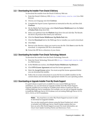Product Distribution
Preparing for Installation 2-3
2.2.1 Downloading the Installer From Oracle E-Delivery
To download the installer from the Oracle E-Delivery Web site:
1. Enter the Oracle E-Delivery URL (http://edelivery.oracle.com/) in a Web
browser.
2. Choose your language and click Continue.
3. Complete the Export License Agreement as instructed on the site, and then click
Continue.
4. On the Media Pack Search page, select Oracle Fusion Middleware from the Select
a Product Pack drop-down list.
5. Select your platform from the Platform drop-down list and click Go. The Results
list shows all products that match your selections.
6. Click the Oracle Fusion Middleware 11g Media Pack link.
7. Click the Download link for the WebLogic Server installer you want to download.
8. Click Save.
9. Browse to the directory where you want to save the file. Click Save to start the file
download. A compressed ZIP file is downloaded.
10. Extract the ZIP file to a directory of your choice.
2.2.2 Downloading the Installer From Oracle Technology Network
To download the installer from the Oracle Technology Network:
1. Enter the Oracle Technology Network URL (http://download.oracle.com)
in a Web browser.
2. In the Middleware section, click Oracle Fusion Middleware 11g Release 1.
3. Click OTN License Agreement and read the license agreement.
4. Select the Accept License option. You must accept the license agreement before
you can download the installer.
5. Follow the on-screen instructions to access the list of available installers for the
current release and download the appropriate installer for your operating system.
2.2.3 Downloading an Upgrade Installer From My Oracle Support
If a patch release or patch set is available for your current WebLogic Server
installation, you can download an Upgrade installer from My Oracle Support.
Upgrade installers let you install an available patch release or patch set onto an
existing WebLogic Server installation. For example, you can use an Upgrade installer
to install the WebLogic Server 10.3.4 release over an existing WebLogic Server 10.3.0,
10.3.1, 10.3.2, or 10.3.3 installation.
Notes: You must have an active My Oracle Support account in order
to download an Upgrade installer.
You can also install patch releases using the Smart Update tool, which
is included with WebLogic Server. Smart Update requires that you
have an active My Oracle Support account. For more information, see
Oracle Smart Update Installing Patches and Maintenance Packs.
 