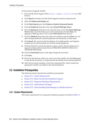 Installation Prerequisites
2-4 Oracle Fusion Middleware Installation Guide for Oracle WebLogic Server
To download an Upgrade installer:
1. Enter the My Oracle Support URL (https://support.oracle.com/) in a Web
browser.
2. Click Sign In and enter your My Oracle Support username and password.
3. Select the Patches and Updates tab.
4. In the Patch Search pane, click Product or Family (Advanced Search).
5. From the Product Is drop-down list, select Oracle WebLogic Server.
6. From the Release Is: drop-down list, click the arrow next to the Oracle WebLogic
Server folder, select the release you want to download, and click Close. (To
upgrade to WebLogic Server 10.3.4, select WLS 10.3.4.0 from the list.)
7. From the Platform drop-down list, select your platform and click Close. You can
select multiple platforms. Selected platforms are indicated by a check mark.
8. Click Search. The search results list displays all available patches and Upgrade
installers for the selected release for all of the selected platforms.
9. Click the Patch ID or patch description to select a patch. The description for an
upgrade installer patch includes the text WEBLOGIC SERVER 11GR1(10.3.4)
UPGRADE INSTALLER.
10. Click the Download button on the right to begin the download.
11. Click Save.
12. Browse to the directory where you want to save the installer, and click Save again
to start the file download. A compressed file downloads for the selected platform.
13. After the download completes, extract the compressed file, which contains the
appropriate installer executable for the selected platform.
2.3 Installation Prerequisites
The following sections describe the installation prerequisites:
■ Section 2.3.1, "System Requirements"
■ Section 2.3.2, "Before You Start the Installation Program"
■ Section 2.3.3, "Temporary Disk Space Requirements"
■ Section 2.3.4, "Administrator Privileges"
■ Section 2.3.5, "About Installing Node Manager as a Windows Service."
2.3.1 System Requirements
The system requirements for running the installation program are listed in Table 2–1.
 