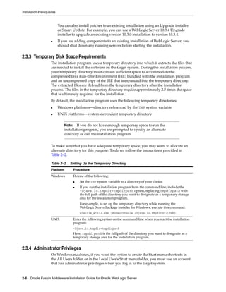 Installation Prerequisites
2-6 Oracle Fusion Middleware Installation Guide for Oracle WebLogic Server
You can also install patches to an existing installation using an Upgrade installer
or Smart Update. For example, you can use a WebLogic Server 10.3.4 Upgrade
installer to upgrade an existing version 10.3.0 installation to version 10.3.4.
■ If you are adding components to an existing installation of WebLogic Server, you
should shut down any running servers before starting the installation.
2.3.3 Temporary Disk Space Requirements
The installation program uses a temporary directory into which it extracts the files that
are needed to install the software on the target system. During the installation process,
your temporary directory must contain sufficient space to accommodate the
compressed Java Run-time Environment (JRE) bundled with the installation program
and an uncompressed copy of the JRE that is expanded into the temporary directory.
The extracted files are deleted from the temporary directory after the installation
process. The files in the temporary directory require approximately 2.5 times the space
that is ultimately required for the installation.
By default, the installation program uses the following temporary directories:
■ Windows platforms—directory referenced by the TMP system variable
■ UNIX platforms—system-dependent temporary directory
To make sure that you have adequate temporary space, you may want to allocate an
alternate directory for this purpose. To do so, follow the instructions provided in
Table 2–2.
2.3.4 Administrator Privileges
On Windows machines, if you want the option to create the Start menu shortcuts in
the All Users folder, or in the Local User's Start menu folder, you must use an account
that has administrator privileges when you log in to the target system.
Note: If you do not have enough temporary space to run the
installation program, you are prompted to specify an alternate
directory or exit the installation program.
Table 2–2 Setting Up the Temporary Directory
Platform Procedure
Windows Do one of the following:
■ Set the TMP system variable to a directory of your choice.
■ If you run the installation program from the command line, include the
-Djava.io.tmpdir=tmpdirpath option, replacing tmpdirpath with
the full path of the directory you want to designate as a temporary storage
area for the installation program.
For example, to set up the temporary directory while running the
WebLogic Server Package installer for Windows, execute this command:
wls1034_win32.exe -mode=console -Djava.io.tmpdir=C:Temp
UNIX Enter the following option on the command line when you start the installation
program:
-Djava.io.tmpdir=tmpdirpath
Here, tmpdirpath is the full path of the directory you want to designate as a
temporary storage area for the installation program.
 