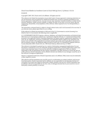 Oracle Fusion Middleware Installation Guide for Oracle WebLogic Server, 11g Release 1 (10.3.4)
E14142-05
Copyright © 2007, 2011, Oracle and/or its affiliates. All rights reserved.
This software and related documentation are provided under a license agreement containing restrictions on
use and disclosure and are protected by intellectual property laws. Except as expressly permitted in your
license agreement or allowed by law, you may not use, copy, reproduce, translate, broadcast, modify, license,
transmit, distribute, exhibit, perform, publish, or display any part, in any form, or by any means. Reverse
engineering, disassembly, or decompilation of this software, unless required by law for interoperability, is
prohibited.
The information contained herein is subject to change without notice and is not warranted to be error-free. If
you find any errors, please report them to us in writing.
If this software or related documentation is delivered to the U.S. Government or anyone licensing it on
behalf of the U.S. Government, the following notice is applicable:
U.S. GOVERNMENT RIGHTS Programs, software, databases, and related documentation and technical data
delivered to U.S. Government customers are "commercial computer software" or "commercial technical data"
pursuant to the applicable Federal Acquisition Regulation and agency-specific supplemental regulations. As
such, the use, duplication, disclosure, modification, and adaptation shall be subject to the restrictions and
license terms set forth in the applicable Government contract, and, to the extent applicable by the terms of
the Government contract, the additional rights set forth in FAR 52.227-19, Commercial Computer Software
License (December 2007). Oracle USA, Inc., 500 Oracle Parkway, Redwood City, CA 94065.
This software is developed for general use in a variety of information management applications. It is not
developed or intended for use in any inherently dangerous applications, including applications which may
create a risk of personal injury. If you use this software in dangerous applications, then you shall be
responsible to take all appropriate fail-safe, backup, redundancy, and other measures to ensure the safe use
of this software. Oracle Corporation and its affiliates disclaim any liability for any damages caused by use of
this software in dangerous applications.
Oracle is a registered trademark of Oracle Corporation and/or its affiliates. Other names may be trademarks
of their respective owners.
This software and documentation may provide access to or information on content, products, and services
from third parties. Oracle Corporation and its affiliates are not responsible for and expressly disclaim all
warranties of any kind with respect to third-party content, products, and services. Oracle Corporation and
its affiliates will not be responsible for any loss, costs, or damages incurred due to your access to or use of
third-party content, products, or services.
 