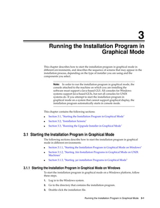 3
Running the Installation Program in Graphical Mode 3-1
3Running the Installation Program in
Graphical Mode
This chapter describes how to start the installation program in graphical mode in
different environments, and describes the sequence of screens that may appear in the
installation process, depending on the type of installer you are using and the
components you select.
This chapter contains the following sections:
■ Section 3.1, "Starting the Installation Program in Graphical Mode"
■ Section 3.2, "Installation Screens"
■ Section 3.3, "Running the Upgrade Installer in Graphical Mode"
3.1 Starting the Installation Program in Graphical Mode
The following sections describe how to start the installation program in graphical
mode in different environments:
■ Section 3.1.1, "Starting the Installation Program in Graphical Mode on Windows"
■ Section 3.1.2, "Starting .bin Installation Programs in Graphical Mode on UNIX
Machines"
■ Section 3.1.3, "Starting .jar installation Programs in Graphical Mode"
3.1.1 Starting the Installation Program in Graphical Mode on Windows
To start the installation program in graphical mode on a Windows platform, follow
these steps.
1. Log in to the Windows system.
2. Go to the directory that contains the installation program.
3. Double-click the installation file.
Note: In order to run the installation program in graphical mode, the
console attached to the machine on which you are installing the
software must support a Java-based GUI. All consoles for Windows
systems support Java-based GUIs, but not all consoles for UNIX
systems do. If you attempt to start the installation program in
graphical mode on a system that cannot support graphical display, the
installation program automatically starts in console mode.
 