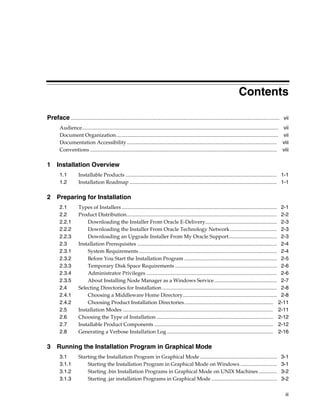 iii
Contents
Preface................................................................................................................................................................ vii
Audience...................................................................................................................................................... vii
Document Organization............................................................................................................................ vii
Documentation Accessibility................................................................................................................... viii
Conventions ............................................................................................................................................... viii
1 Installation Overview
1.1 Installable Products .................................................................................................................... 1-1
1.2 Installation Roadmap ................................................................................................................. 1-1
2 Preparing for Installation
2.1 Types of Installers....................................................................................................................... 2-1
2.2 Product Distribution................................................................................................................... 2-2
2.2.1 Downloading the Installer From Oracle E-Delivery....................................................... 2-3
2.2.2 Downloading the Installer From Oracle Technology Network.................................... 2-3
2.2.3 Downloading an Upgrade Installer From My Oracle Support..................................... 2-3
2.3 Installation Prerequisites ........................................................................................................... 2-4
2.3.1 System Requirements.......................................................................................................... 2-4
2.3.2 Before You Start the Installation Program ....................................................................... 2-5
2.3.3 Temporary Disk Space Requirements .............................................................................. 2-6
2.3.4 Administrator Privileges .................................................................................................... 2-6
2.3.5 About Installing Node Manager as a Windows Service................................................ 2-7
2.4 Selecting Directories for Installation ........................................................................................ 2-8
2.4.1 Choosing a Middleware Home Directory........................................................................ 2-8
2.4.2 Choosing Product Installation Directories.................................................................... 2-11
2.5 Installation Modes ................................................................................................................... 2-11
2.6 Choosing the Type of Installation ......................................................................................... 2-12
2.7 Installable Product Components ........................................................................................... 2-12
2.8 Generating a Verbose Installation Log ................................................................................. 2-16
3 Running the Installation Program in Graphical Mode
3.1 Starting the Installation Program in Graphical Mode ........................................................... 3-1
3.1.1 Starting the Installation Program in Graphical Mode on Windows ............................ 3-1
3.1.2 Starting .bin Installation Programs in Graphical Mode on UNIX Machines .............. 3-2
3.1.3 Starting .jar installation Programs in Graphical Mode .................................................. 3-2
 