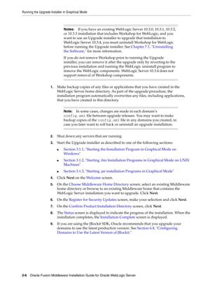 Running the Upgrade Installer in Graphical Mode
3-6 Oracle Fusion Middleware Installation Guide for Oracle WebLogic Server
1. Make backup copies of any files or applications that you have created in the
WebLogic Server home directory. As part of the upgrade procedure, the
installation program automatically overwrites any files, including applications,
that you have created in this directory.
2. Shut down any servers that are running.
3. Start the Upgrade installer as described in one of the following sections:
■ Section 3.1.1, "Starting the Installation Program in Graphical Mode on
Windows"
■ Section 3.1.2, "Starting .bin Installation Programs in Graphical Mode on UNIX
Machines"
■ Section 3.1.3, "Starting .jar installation Programs in Graphical Mode"
4. Click Next on the Welcome screen.
5. On the Choose Middleware Home Directory screen, select an existing Middleware
home directory or browse to an existing Middleware home that contains the
WebLogic Server installation you want to upgrade. Click Next.
6. On the Register for Security Updates screen, make your selection and click Next.
7. On the Confirm Product Installation Directory screen, click Next.
8. The Status screen is displayed to indicate the progress of the installation. When the
installation completes, the Installation Complete screen is displayed.
9. If you are using the JRockit SDK, Oracle recommends that you upgrade your
domains to use the latest production version. See Section 6.8, "Configuring
Domains to Use the Latest Version of JRockit."
Notes: If you have an existing WebLogic Server 10.3.0, 10.3.1, 10.3.2,
or 10.3.3 installation that includes Workshop for WebLogic, and you
want to use an Upgrade installer to upgrade that installation to
WebLogic Server 10.3.4, you must uninstall Workshop for WebLogic
before running the Upgrade installer. See Chapter 7.1, "Uninstalling
the Software," for more information.
If you do not remove Workshop prior to running the Upgrade
installer, you can remove it after the upgrade only by reverting to the
previous installation and running the WebLogic uninstall program to
remove the WebLogic components. WebLogic Server 10.3.4 does not
support removal of Workshop components.
Note: In some cases, changes are made in each domain’s
config.xml file between upgrade releases. You may want to make
backup copies of the config.xml file in any domains you created, in
case you later want to roll back or uninstall an upgrade installation.
 