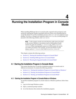 4
Running the Installation Program in Console Mode 4-1
4Running the Installation Program in Console
Mode
When installing WebLogic Server in console mode, respond to the prompts in each
section by entering the number associated with your choice or by pressing Enter to
accept the default. To exit the installation process, enter exit (or x) in response to any
prompt. To review or change your selection, enter previous (or p) at the prompt. To
proceed to the following window, enter next (or n).
This chapter contains the following sections:
■ Section 4.1, "Starting the Installation Program in Console Mode"
■ Section 4.2, "Installing WebLogic Server in Console Mode"
■ Section 4.3, "Running the Upgrade Installer in Console Mode"
4.1 Starting the Installation Program in Console Mode
This section describes how to start the installation program in console mode in
different environments. It contains the following sections:
■ Section 4.1.1, "Starting the Installation Program in Console Mode on Windows"
■ Section 4.1.2, "Starting .bin Installation Programs in Console Mode"
■ Section 4.1.3, "Starting .jar Installation Programs in Console Mode"
4.1.1 Starting the Installation Program in Console Mode on Windows
To start the installation program in console mode on a Windows platform, follow these
steps:
1. Log in to the target Windows system.
2. Open a command prompt window.
3. Go to the directory that contains the installation program.
Note: In the sample console text and directory path names provided
in this section, Windows conventions (such as backslashes in path
names) are used, for example, C:OracleMW_HOMEwlserver_
version. When entering path names on a UNIX system, be sure to
use UNIX conventions. For example, use forward slashes in path
names, such as C:/Oracle/MW_HOME/wlserver_version.
 
