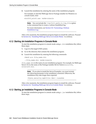 Starting the Installation Program in Console Mode
4-2 Oracle Fusion Middleware Installation Guide for Oracle WebLogic Server
4. Launch the installation by entering the name of the installation program.
For example, to start the WebLogic Server Package installer for Windows in
console mode, enter
wls1033_win32.exe -mode=console
After a few moments, the installation program begins to install the software. Proceed
to Section 4.2, "Installing WebLogic Server in Console Mode," to continue.
4.1.2 Starting .bin Installation Programs in Console Mode
To start the installation program in console mode using a .bin installation file, follow
these steps:
1. Log in to the target UNIX system.
2. Go to the directory that contains the installation program.
3. Launch the installation by entering the following commands:
chmod a+x file_name.bin
./file_name.bin -mode=console
file_name.bin is the name of your installation program. For example, for WebLogic
Server 10.3.4, the name of the Package installer file for Solaris is wls1034_
solaris32.bin.
After a few moments, the installation program begins to install the software. Proceed
to Section 4.2, "Installing WebLogic Server in Console Mode," to continue.
4.1.3 Starting .jar Installation Programs in Console Mode
To start the installation program in console mode using a .jar installation file, follow
these steps.
Note: You can include the -log=full_path_to_log_file option
in the command line to create a verbose installation log.
For more information, see Section 2.8, "Generating a Verbose
Installation Log."
Note: If you plan to install the Server Examples, you must include
the following parameter in the installation command. Otherwise, the
installation may take longer than expected.
-Djava.security.egd=file:/dev/./urandom
 