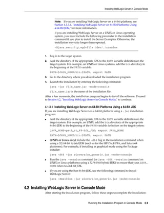 Installing WebLogic Server in Console Mode
Running the Installation Program in Console Mode 4-3
1. Log in to the target system.
2. Add the directory of the appropriate JDK to the PATH variable definition on the
target system. For example, on UNIX or Linux systems, add the bin directory to
the beginning of the PATH variable:
PATH=$JAVA_HOME/bin:$PATH; export PATH
3. Go to the directory where you downloaded the installation program.
4. Launch the installation by entering the following command:
java -jar file_name.jar -mode=console
file_name.jar is the name of the installation file.
After a few moments, the installation program begins to install the software. Proceed
to Section 4.2, "Installing WebLogic Server in Console Mode," to continue.
4.1.3.1 Installing WebLogic Server on 64-Bit Platforms Using a 64-Bit JDK
If you are installing WebLogic Server on a 64-bit platform using a .jar installation
program:
■ Add the directory of the appropriate JDK to the PATH variable definition on the
target system. For example, on UNIX, add the bin directory of the appropriate
64-bit JDK to the beginning of the PATH variable definition on the target system:
JAVA_HOME=path_to_64-bit_JDK; export JAVA_HOME
PATH=$JAVA_HOME/bin:$PATH; export PATH
■ (UNIX or Linux only) Include the -d64 flag in the installation command when
using a 32/64-bit hybrid JDK (such as for the HP-PA, HPIA, and Solaris64
platforms). For example, if installing in graphical mode using the Package
installer:
java -d64 -jar wlsversion_generic.jar -mode=console
■ Run the java -version command (or java -d64 -version command on
UNIX or Linux platforms using a 32/64-bit hybrid JDK) to ensure that your JAVA_
HOME refers to a 64-bit JDK.
■ If you are using the Sun 64-bit JDK, use the following command to install
WebLogic Server:
java -Xmx1024m -jar wlsversion_generic.jar -mode=console
4.2 Installing WebLogic Server in Console Mode
After starting the installation program, follow these steps to complete the installation:
Note: If you are installing WebLogic Server on a 64-bit platform, see
Section 4.1.3.1, "Installing WebLogic Server on 64-Bit Platforms Using
a 64-Bit JDK," for more information.
If you are installing WebLogic Server on a UNIX or Linux operating
system, you must include the following parameter in the installation
command if you plan to install the Server Examples. Otherwise, the
installation may take longer than expected.
-Djava.security.egd=file:/dev/./urandom
 