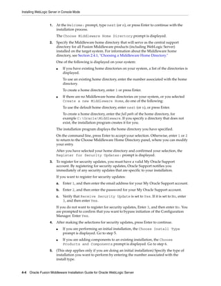 Installing WebLogic Server in Console Mode
4-4 Oracle Fusion Middleware Installation Guide for Oracle WebLogic Server
1. At the Welcome: prompt, type next (or n), or press Enter to continue with the
installation process.
The Choose Middleware Home Directory prompt is displayed.
2. Specify the Middleware home directory that will serve as the central support
directory for all Fusion Middleware products (including WebLogic Server)
installed on the target system. For information about the Middleware home
directory, see Section 2.4.1, "Choosing a Middleware Home Directory."
One of the following is displayed on your system:
■ If you have existing home directories on your system, a list of the directories is
displayed.
To use an existing home directory, enter the number associated with the home
directory.
To create a home directory, enter 1 or press Enter.
■ If there are no Middleware home directories on your system, or you selected
Create a new Middleware Home, do one of the following:
To use the default home directory, enter next (or n), or press Enter.
To create a home directory, enter the full path of the home directory, for
example C:OracleMiddleware. If you specify a directory that does not
exist, the installation program creates it for you.
The installation program displays the home directory you have specified.
On the command line, press Enter to accept your selection. Otherwise, enter 1 or 2
to return to the Choose Middleware Home Directory panel, where you can modify
your entry.
After you have selected your home directory and confirmed your selection, the
Register for Security Updates: prompt is displayed.
3. To register for security updates, you must have a valid My Oracle Support
account. By registering for security updates, Oracle Support notifies you
immediately of any security updates that are specific to your installation.
If you want to register for security updates:
a. Enter 1, and then enter the email address for your My Oracle Support account.
b. Enter 2, and then enter the password for your My Oracle Support account.
c. Verify that Receive Security Update is set to Yes. If it is set to No, enter
3, and then enter Yes.
If you do not want to register for security updates, Enter 3, and then enter No. You
are prompted to confirm that you want to bypass initiation of the Configuration
Manager. Enter Yes.
4. After making the selections for security updates, press Enter to continue.
■ If you are performing an initial installation, the Choose Install Type
prompt is displayed. Go to step 5.
■ If you are adding components to an existing installation, the Choose
Products and Components prompt is displayed. Go to step 6.
5. (This step applies only if you are doing an initial installation) Specify the type of
installation you want to perform by entering the number associated with the
install type.
 
