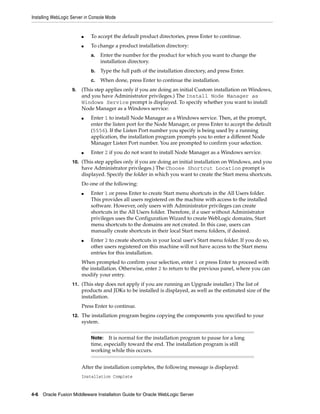 Installing WebLogic Server in Console Mode
4-6 Oracle Fusion Middleware Installation Guide for Oracle WebLogic Server
■ To accept the default product directories, press Enter to continue.
■ To change a product installation directory:
a. Enter the number for the product for which you want to change the
installation directory.
b. Type the full path of the installation directory, and press Enter.
c. When done, press Enter to continue the installation.
9. (This step applies only if you are doing an initial Custom installation on Windows,
and you have Administrator privileges.) The Install Node Manager as
Windows Service prompt is displayed. To specify whether you want to install
Node Manager as a Windows service:
■ Enter 1 to install Node Manager as a Windows service. Then, at the prompt,
enter the listen port for the Node Manager, or press Enter to accept the default
(5556). If the Listen Port number you specify is being used by a running
application, the installation program prompts you to enter a different Node
Manager Listen Port number. You are prompted to confirm your selection.
■ Enter 2 if you do not want to install Node Manager as a Windows service.
10. (This step applies only if you are doing an initial installation on Windows, and you
have Administrator privileges.) The Choose Shortcut Location prompt is
displayed. Specify the folder in which you want to create the Start menu shortcuts.
Do one of the following:
■ Enter 1 or press Enter to create Start menu shortcuts in the All Users folder.
This provides all users registered on the machine with access to the installed
software. However, only users with Administrator privileges can create
shortcuts in the All Users folder. Therefore, if a user without Administrator
privileges uses the Configuration Wizard to create WebLogic domains, Start
menu shortcuts to the domains are not created. In this case, users can
manually create shortcuts in their local Start menu folders, if desired.
■ Enter 2 to create shortcuts in your local user's Start menu folder. If you do so,
other users registered on this machine will not have access to the Start menu
entries for this installation.
When prompted to confirm your selection, enter 1 or press Enter to proceed with
the installation. Otherwise, enter 2 to return to the previous panel, where you can
modify your entry.
11. (This step does not apply if you are running an Upgrade installer.) The list of
products and JDKs to be installed is displayed, as well as the estimated size of the
installation.
Press Enter to continue.
12. The installation program begins copying the components you specified to your
system.
After the installation completes, the following message is displayed:
Installation Complete
Note: It is normal for the installation program to pause for a long
time, especially toward the end. The installation program is still
working while this occurs.
 