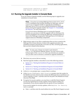 Running the Upgrade Installer in Console Mode
Running the Installation Program in Console Mode 4-7
Congratulations! Installation is complete.
Press [Enter]to continue or type [Exit]>
4.3 Running the Upgrade Installer in Console Mode
If you are using an Upgrade installer, use the following steps to upgrade your
installation in console mode.
1. Make backup copies of any files or applications that you have created in the
WebLogic Server home directory. As part of the upgrade procedure, the
installation program automatically overwrites any files, including applications,
that you have created in this directory.
2. Shut down any servers that are running.
3. Start the Upgrade installer as described in one of the following sections:
■ Section 4.1.1, "Starting the Installation Program in Console Mode on
Windows"
■ Section 4.1.2, "Starting .bin Installation Programs in Console Mode"
■ Section 4.1.3, "Starting .jar Installation Programs in Console Mode"
4. At the Welcome prompt, type n or press Enter to continue.
5. At the Choose Middleware Home Directory prompt, enter the number for
the Middleware home directory that contains the WebLogic Server installation you
want to upgrade, or enter 1 and then enter the full path to the Middleware home
directory. Click Next.
6. To register for security updates, you must have a valid My Oracle Support
account. By registering for security updates, Oracle Support notifies you
immediately of any security updates that are specific to your installation.
If you want to register for security updates, at the Register for Security
Updates prompt:
a. Enter 1, and then enter the email address for your My Oracle Support account.
Notes: If you have an existing WebLogic Server 10.3.0, 10.3.1, 10.3.2,
or 10.3.3 installation that includes Workshop for WebLogic, and you
want to use an Upgrade installer to upgrade that installation to
WebLogic Server 10.3.4, you must uninstall Workshop for WebLogic
before running the Upgrade installer. See Chapter 7.1, "Uninstalling
the Software," for more information.
If you do not remove Workshop prior to running the Upgrade
installer, you can remove it after the upgrade only by reverting to the
previous installation and running the WebLogic uninstall program to
remove the WebLogic components. WebLogic Server 10.3.4 does not
support removal of Workshop components.
Note: In some cases, changes are made in each domain’s
config.xml file between upgrade releases. You may want to make
backup copies of the config.xml file in any domains you created, in
case you later want to roll back or uninstall an upgrade installation.
 