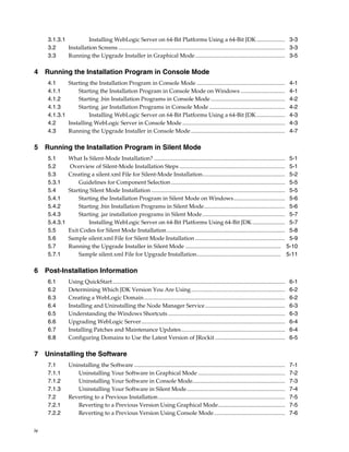 iv
3.1.3.1 Installing WebLogic Server on 64-Bit Platforms Using a 64-Bit JDK.................... 3-3
3.2 Installation Screens ..................................................................................................................... 3-3
3.3 Running the Upgrade Installer in Graphical Mode............................................................... 3-5
4 Running the Installation Program in Console Mode
4.1 Starting the Installation Program in Console Mode .............................................................. 4-1
4.1.1 Starting the Installation Program in Console Mode on Windows ............................... 4-1
4.1.2 Starting .bin Installation Programs in Console Mode .................................................... 4-2
4.1.3 Starting .jar Installation Programs in Console Mode ..................................................... 4-2
4.1.3.1 Installing WebLogic Server on 64-Bit Platforms Using a 64-Bit JDK.................... 4-3
4.2 Installing WebLogic Server in Console Mode ........................................................................ 4-3
4.3 Running the Upgrade Installer in Console Mode .................................................................. 4-7
5 Running the Installation Program in Silent Mode
5.1 What Is Silent-Mode Installation? ............................................................................................ 5-1
5.2 Overview of Silent-Mode Installation Steps .......................................................................... 5-1
5.3 Creating a silent.xml File for Silent-Mode Installation.......................................................... 5-2
5.3.1 Guidelines for Component Selection................................................................................ 5-5
5.4 Starting Silent Mode Installation .............................................................................................. 5-5
5.4.1 Starting the Installation Program in Silent Mode on Windows.................................... 5-6
5.4.2 Starting .bin Installation Programs in Silent Mode......................................................... 5-6
5.4.3 Starting .jar installation programs in Silent Mode.......................................................... 5-7
5.4.3.1 Installing WebLogic Server on 64-Bit Platforms Using 64-Bit JDK....................... 5-7
5.5 Exit Codes for Silent Mode Installation................................................................................... 5-8
5.6 Sample silent.xml File for Silent Mode Installation ............................................................... 5-9
5.7 Running the Upgrade Installer in Silent Mode ................................................................... 5-10
5.7.1 Sample silent.xml File for Upgrade Installation........................................................... 5-11
6 Post-Installation Information
6.1 Using QuickStart......................................................................................................................... 6-1
6.2 Determining Which JDK Version You Are Using.................................................................. 6-2
6.3 Creating a WebLogic Domain................................................................................................... 6-2
6.4 Installing and Uninstalling the Node Manager Service........................................................ 6-3
6.5 Understanding the Windows Shortcuts .................................................................................. 6-3
6.6 Upgrading WebLogic Server..................................................................................................... 6-4
6.7 Installing Patches and Maintenance Updates......................................................................... 6-4
6.8 Configuring Domains to Use the Latest Version of JRockit ................................................. 6-5
7 Uninstalling the Software
7.1 Uninstalling the Software .......................................................................................................... 7-1
7.1.1 Uninstalling Your Software in Graphical Mode ............................................................. 7-2
7.1.2 Uninstalling Your Software in Console Mode................................................................. 7-3
7.1.3 Uninstalling Your Software in Silent Mode..................................................................... 7-4
7.2 Reverting to a Previous Installation......................................................................................... 7-5
7.2.1 Reverting to a Previous Version Using Graphical Mode............................................... 7-5
7.2.2 Reverting to a Previous Version Using Console Mode.................................................. 7-6
 