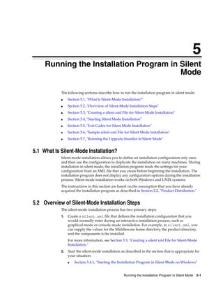 5
Running the Installation Program in Silent Mode 5-1
5Running the Installation Program in Silent
Mode
The following sections describe how to run the installation program in silent mode:
■ Section 5.1, "What Is Silent-Mode Installation?"
■ Section 5.2, "Overview of Silent-Mode Installation Steps"
■ Section 5.3, "Creating a silent.xml File for Silent-Mode Installation"
■ Section 5.4, "Starting Silent Mode Installation"
■ Section 5.5, "Exit Codes for Silent Mode Installation"
■ Section 5.6, "Sample silent.xml File for Silent Mode Installation"
■ Section 5.7, "Running the Upgrade Installer in Silent Mode"
5.1 What Is Silent-Mode Installation?
Silent-mode installation allows you to define an installation configuration only once
and then use the configuration to duplicate the installation on many machines. During
installation in silent mode, the installation program reads the settings for your
configuration from an XML file that you create before beginning the installation. The
installation program does not display any configuration options during the installation
process. Silent-mode installation works on both Windows and UNIX systems.
The instructions in this section are based on the assumption that you have already
acquired the installation program as described in Section 2.2, "Product Distribution."
5.2 Overview of Silent-Mode Installation Steps
The silent-mode installation process has two primary steps:
1. Create a silent.xml file that defines the installation configuration that you
would normally enter during an interactive installation process, such as
graphical-mode or console-mode installation. For example, in silent.xml, you
can supply the values for the Middleware home directory, the product directory,
and the components to be installed.
For more information, see Section 5.3, "Creating a silent.xml File for Silent-Mode
Installation."
2. Start the silent-mode installation as described in the section that is appropriate for
your situation:
■ Section 5.4.1, "Starting the Installation Program in Silent Mode on Windows"
 