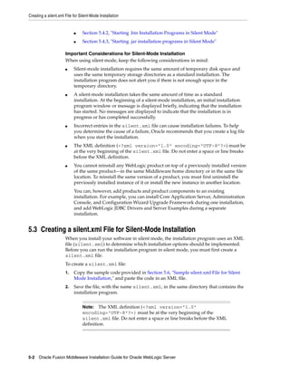 Creating a silent.xml File for Silent-Mode Installation
5-2 Oracle Fusion Middleware Installation Guide for Oracle WebLogic Server
■ Section 5.4.2, "Starting .bin Installation Programs in Silent Mode"
■ Section 5.4.3, "Starting .jar installation programs in Silent Mode"
Important Considerations for Silent-Mode Installation
When using silent mode, keep the following considerations in mind:
■ Silent-mode installation requires the same amount of temporary disk space and
uses the same temporary storage directories as a standard installation. The
installation program does not alert you if there is not enough space in the
temporary directory.
■ A silent-mode installation takes the same amount of time as a standard
installation. At the beginning of a silent-mode installation, an initial installation
program window or message is displayed briefly, indicating that the installation
has started. No messages are displayed to indicate that the installation is in
progress or has completed successfully.
■ Incorrect entries in the silent.xml file can cause installation failures. To help
you determine the cause of a failure, Oracle recommends that you create a log file
when you start the installation.
■ The XML definition (<?xml version="1.0" encoding="UTF-8"?>) must be
at the very beginning of the silent.xml file. Do not enter a space or line breaks
before the XML definition.
■ You cannot reinstall any WebLogic product on top of a previously installed version
of the same product—in the same Middleware home directory or in the same file
location. To reinstall the same version of a product, you must first uninstall the
previously installed instance of it or install the new instance in another location.
You can, however, add products and product components to an existing
installation. For example, you can install Core Application Server, Administration
Console, and Configuration Wizard Upgrade Framework during one installation,
and add WebLogic JDBC Drivers and Server Examples during a separate
installation.
5.3 Creating a silent.xml File for Silent-Mode Installation
When you install your software in silent mode, the installation program uses an XML
file (silent.xml) to determine which installation options should be implemented.
Before you can run the installation program in silent mode, you must first create a
silent.xml file.
To create a silent.xml file:
1. Copy the sample code provided in Section 5.6, "Sample silent.xml File for Silent
Mode Installation," and paste the code in an XML file.
2. Save the file, with the name silent.xml, in the same directory that contains the
installation program.
Note: The XML definition (<?xml version="1.0"
encoding="UTF-8"?>) must be at the very beginning of the
silent.xml file. Do not enter a space or line breaks before the XML
definition.
 