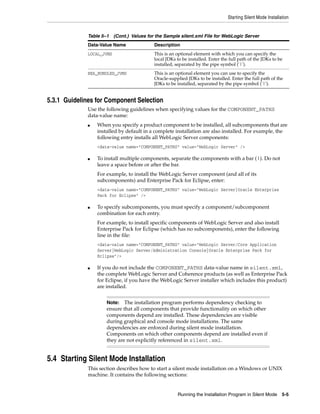 Starting Silent Mode Installation
Running the Installation Program in Silent Mode 5-5
5.3.1 Guidelines for Component Selection
Use the following guidelines when specifying values for the COMPONENT_PATHS
data-value name:
■ When you specify a product component to be installed, all subcomponents that are
installed by default in a complete installation are also installed. For example, the
following entry installs all WebLogic Server components:
<data-value name="COMPONENT_PATHS" value="WebLogic Server" />
■ To install multiple components, separate the components with a bar (|). Do not
leave a space before or after the bar.
For example, to install the WebLogic Server component (and all of its
subcomponents) and Enterprise Pack for Eclipse, enter:
<data-value name="COMPONENT_PATHS" value="WebLogic Server|Oracle Enterprise
Pack for Eclipse" />
■ To specify subcomponents, you must specify a component/subcomponent
combination for each entry.
For example, to install specific components of WebLogic Server and also install
Enterprise Pack for Eclipse (which has no subcomponents), enter the following
line in the file:
<data-value name="COMPONENT_PATHS" value="WebLogic Server/Core Application
Server|WebLogic Server/Administration Console|Oracle Enterprise Pack for
Eclipse"/>
■ If you do not include the COMPONENT_PATHS data-value name in silent.xml,
the complete WebLogic Server and Coherence products (as well as Enterprise Pack
for Eclipse, if you have the WebLogic Server installer which includes this product)
are installed.
5.4 Starting Silent Mode Installation
This section describes how to start a silent mode installation on a Windows or UNIX
machine. It contains the following sections:
LOCAL_JVMS This is an optional element with which you can specify the
local JDKs to be installed. Enter the full path of the JDKs to be
installed, separated by the pipe symbol ('|').
BEA_BUNDLED_JVMS This is an optional element you can use to specify the
Oracle-supplied JDKs to be installed. Enter the full path of the
JDKs to be installed, separated by the pipe symbol ('|').
Note: The installation program performs dependency checking to
ensure that all components that provide functionality on which other
components depend are installed. These dependencies are visible
during graphical and console mode installations. The same
dependencies are enforced during silent mode installation.
Components on which other components depend are installed even if
they are not explicitly referenced in silent.xml.
Table 5–1 (Cont.) Values for the Sample silent.xml File for WebLogic Server
Data-Value Name Description
 