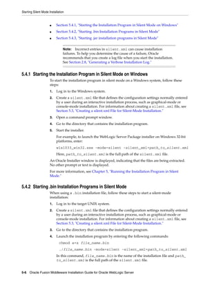 Starting Silent Mode Installation
5-6 Oracle Fusion Middleware Installation Guide for Oracle WebLogic Server
■ Section 5.4.1, "Starting the Installation Program in Silent Mode on Windows"
■ Section 5.4.2, "Starting .bin Installation Programs in Silent Mode"
■ Section 5.4.3, "Starting .jar installation programs in Silent Mode"
5.4.1 Starting the Installation Program in Silent Mode on Windows
To start the installation program in silent mode on a Windows system, follow these
steps:
1. Log in to the Windows system.
2. Create a silent.xml file that defines the configuration settings normally entered
by a user during an interactive installation process, such as graphical-mode or
console-mode installation. For information about creating a silent.xml file, see
Section 5.3, "Creating a silent.xml File for Silent-Mode Installation."
3. Open a command prompt window.
4. Go to the directory that contains the installation program.
5. Start the installer.
For example, to launch the WebLogic Server Package installer on Windows 32-bit
platforms, enter:
wls1033_win32.exe -mode=silent -silent_xml=path_to_silent.xml
Here, path_to_silent.xml is the full path of the silent.xml file.
An Oracle Installer window is displayed, indicating that the files are being extracted.
No other prompt or text is displayed.
For more information, see Chapter 5, "Running the Installation Program in Silent
Mode."
5.4.2 Starting .bin Installation Programs in Silent Mode
When using a .bin installation file, follow these steps to start a silent-mode
installation:
1. Log in to the target UNIX system.
2. Create a silent.xml file that defines the configuration settings normally entered
by a user during an interactive installation process, such as graphical-mode or
console-mode installation. For information about creating a silent.xml file, see
Section 5.3, "Creating a silent.xml File for Silent-Mode Installation."
3. Go to the directory that contains the installation program.
4. Launch the installation program by entering the following commands:
chmod a+x file_name.bin
./file_name.bin -mode=silent -silent_xml=path_to_silent.xml
In this command, file_name.bin is the name of the installation file and path_
to_silent.xml is the full path of the silent.xml file.
Note: Incorrect entries in silent.xml can cause installation
failures. To help you determine the cause of a failure, Oracle
recommends that you create a log file when you start the installation.
See Section 2.8, "Generating a Verbose Installation Log."
 