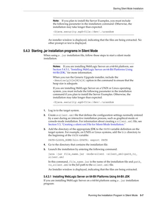 Starting Silent Mode Installation
Running the Installation Program in Silent Mode 5-7
An installer window is displayed, indicating that the files are being extracted. No
other prompt or text is displayed.
5.4.3 Starting .jar installation programs in Silent Mode
When using a .jar installation file, follow these steps to start a silent mode
installation.
1. Log in to the target system.
2. Create a silent.xml file that defines the configuration settings normally entered
by a user during an interactive installation process, such as graphical-mode or
console-mode installation. For information about creating a silent.xml file, see
Section 5.3, "Creating a silent.xml File for Silent-Mode Installation."
3. Add the directory of the appropriate JDK to the PATH variable definition on the
target system. For example, on UNIX or Linux systems, add the bin directory to
the beginning of the PATH variable:
PATH=$JAVA_HOME/bin:$PATH; export PATH
4. Go to the directory that contains the installation file.
5. Launch the installation by entering the following command:
java -jar file_name.jar -mode=silent -silent_xml=path_to_
silent.xml
In this command, file_name.jar is the name of the installation file and path_
to_silent.xml is the full path to the silent.xml file.
An Installer window is displayed, indicating that the files are being extracted.
5.4.3.1 Installing WebLogic Server on 64-Bit Platforms Using 64-Bit JDK
If you are installing WebLogic Server on a 64-bit platform using a .jar installation
program:
Note: If you plan to install the Server Examples, you must include
the following parameter in the installation command. Otherwise, the
installation may take longer than expected.
-Djava.security.egd=file:/dev/./urandom
Notes: If you are installing WebLogic Server on a 64-bit platform, see
Section 5.4.3.1, "Installing WebLogic Server on 64-Bit Platforms Using
64-Bit JDK," for more information.
When you run the Generic Upgrade installer, include the
-Xmxsize[g|G|m|M|k|K] option in the command to ensure that the
heap size is adequate.
If you are installing WebLogic Server on a UNIX or Linux operating
system, you must include the following parameter in the installation
command if you plan to install the Server Examples. Otherwise, the
installation may take longer than expected.
-Djava.security.egd=file:/dev/./urandom
 