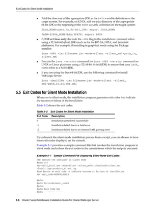Exit Codes for Silent Mode Installation
5-8 Oracle Fusion Middleware Installation Guide for Oracle WebLogic Server
■ Add the directory of the appropriate JDK to the PATH variable definition on the
target system. For example, on UNIX, add the bin directory of the appropriate
64-bit JDK to the beginning of the PATH variable definition on the target system:
JAVA_HOME=path_to_64-bit_JDK; export JAVA_HOME
PATH=$JAVA_HOME/bin:$PATH; export PATH
■ (UNIX or Linux only) Include the -d64 flag in the installation command when
using a 32/64-bit hybrid JDK (such as for the HP-PA, HPIA, and Solaris64
platforms). For example, if installing in graphical mode using the Package
installer:
java -d64 -jar filename.jar -mode=silent -silent_xml=path_to_
silent.xml
■ Execute the java -version command (or java -d64 -version command on
UNIX or Linux platforms using a 32/64-bit hybrid JDK) to ensure that your JAVA_
HOME refers to a 64-bit JDK.
■ If you are using the Sun 64-bit JDK, use the following command to install
WebLogic Server:
java -Xmx1024m -jar filename.jar -mode=silent -silent_
xml=path_to_silent.xml
5.5 Exit Codes for Silent Mode Installation
When run in silent mode, the installation program generates exit codes that indicate
the success or failure of the installation.
Table 5–2 shows the exit codes.
If you launch the silent-mode installation process from a script, you can choose to have
these exit codes displayed on the console.
Example 5–1 provides a sample command file that invokes the installation program in
silent mode and echoes the exit codes to the console from which the script is executed.
Example 5–1 Sample Command File Displaying Silent-Mode Exit Codes
rem Execute the installer in silent mode
@echo off
server103_win32.exe -mode=silent -silent_xml=C:downloadssilent.xml
-log=C:logsproducts_silent.log
@rem Return an exit code to indicate success or failure of installation
set exit_code=%ERRORLEVEL%
@echo.
@echo Exitcode=%exit_code%
@echo.
@echo Exit Code Key
@echo ---------------
Table 5–2 Exit Codes for Silent Mode Installation
Exit Code Description
0 Installation completed successfully
-1 Installation failed due to a fatal error
-2 Installation failed due to an internal XML parsing error
 