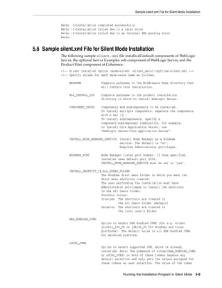 Sample silent.xml File for Silent Mode Installation
Running the Installation Program in Silent Mode 5-9
@echo 0=Installation completed successfully
@echo -1=Installation failed due to a fatal error
@echo -2=Installation failed due to an internal XML parsing error
@echo.
5.6 Sample silent.xml File for Silent Mode Installation
The following sample silent.xml file installs all default components of WebLogic
Server, the optional Server Examples sub-component of WebLogic Server, and the
Product Files component of Coherence.
<!-- Silent installer option -mode=silent -silent_xml=C:myfilessilent.xml -->
<!-- Specify values for each data-value name as follows:
BEAHOME Complete pathname to the Middleware Home directory that
will contain this installation.
WLS_INSTALL_DIR Complete pathname to the product installation
directory in which to install WebLogic Server.
COMPONENT_PATHS Components and subcomponents to be installed.
To install multiple components, separate the components
with a bar (|).
To install subcomponents, specify a
component/subcomponent combination. For example,
to install Core Application Server, use
"WebLogic Server/Core Application Server".
INSTALL_NODE_MANAGER_SERVICE Install Node Manager as a Windows
service. The default is "no".
Requires Administrator privileges.
NODEMGR_PORT Node Manager listen port number. If none specified,
installer uses default port 5556.
INSTALL_NODE_MANAGER_SERVICE must be set to "yes".
INSTALL_SHORTCUT_IN_ALL_USERS_FOLDER
The Windows Start menu folder in which you want the
Start menu shortcuts created.
The user performing the installation must have
Administrator privileges to install the shortcuts
in the All Users folder.
Possible values:
true/yes The shortcuts are created in
the All Users folder (default)
false/no The shortcuts are created in
the local user's folder
BEA_BUNDLED_JVMS
Option to select BEA bundled JVMS (for e.g. either
jrockit_160_05 or jdk160_05 for Windows and Linux
platforms). The default value is all BEA bundled JVMs
for selected platform.
LOCAL_JVMS
Option to select supported JVM, which is already
installed. Note: The presence of either(BEA_BUNDLED_JVMS
or LOCAL_JVMS) or both of these tokens negates any
default selection and only sets the values assigned for
these tokens as user selection. The value of the token
 