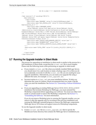 Running the Upgrade Installer in Silent Mode
5-10 Oracle Fusion Middleware Installation Guide for Oracle WebLogic Server
can be a pipe ('|') separated JavaHomes.
-->
<?xml version="1.0" encoding="UTF-8"?>
<bea-installer>
<input-fields>
<data-value name="BEAHOME" value="D:OracleMiddleware_Home" />
<data-value name="WLS_INSTALL_DIR" value="D:OracleMiddleware_
Homewlserver_10.3" />
<data-value name="COMPONENT_PATHS"
value="WebLogic Server/Core Application Server|WebLogic Server
/Administration Console|WebLogic Server/Configuration Wizard and Upgrade
Framework|WebLogic Server/Web 2.0 HTTP Pub-Sub Server|WebLogic Server/WebLogic
JDBC Drivers|WebLogic Server/Third Party JDBC Drivers|WebLogic Server
/WebLogic Server Clients|WebLogic Server/WebLogic Web Server Plugins
|WebLogic Server/UDDI and Xquery Support|WebLogic Server/Server Examples|Oracle
Coherence/Coherence Product Files" />
<data-value name="INSTALL_NODE_MANAGER_SERVICE" value="yes" />
<data-value name="NODEMGR_PORT" value="5559" />
<data-value name="INSTALL_SHORTCUT_IN_ALL_USERS_FOLDER" value="yes"/>
<!--
<data-value name="LOCAL_JVMS" value="D:jrockit_160_05|D:jdk160_11"/>
-->
</input-fields>
</bea-installer>
5.7 Running the Upgrade Installer in Silent Mode
The process for upgrading an installation in silent mode is similar to the process for a
full installation in silent mode, except that the silent.xml file is much simpler.
Please note the following issues when performing an upgrade in silent mode:
■ If you created a silent.xml file when you initially installed WebLogic Server,
you should store it in a safe location or make a backup copy of it so that you do
not accidentally overwrite it with the silent.xml file you are creating for your
upgrade installation. Alternatively, you can name your upgrade file using a
different file name, for example silent_upgrade.xml.
■ Incorrect entries in silent.xml can cause installation failures. To help you
determine the cause of a failure, Oracle recommends that you create a log file
when you start the installation. See Section 2.8, "Generating a Verbose Installation
Log."
■ If you are upgrading an existing WebLogic Server 10.3.0, 10.3.1, 10.3.2, or 10.3.3
installation that includes Workshop for WebLogic, you must uninstall the
Workshop components before upgrading your software. You must use either GUI
mode or console mode to remove the Workshop components. See Section 7.1,
"Uninstalling the Software," for more information.
If you do not remove Workshop prior to running the Upgrade installer, you can
remove it after the upgrade only by reverting to the previous installation and
running the WebLogic uninstall program to remove the WebLogic components.
WebLogic Server 10.3.4 does not support removal of Workshop components.
To run the Upgrade installer in silent mode:
1. Create a silent.xml file (or silent_upgrade.xml file) to specify the
Middleware home directory that contains the WebLogic Server installation you
 